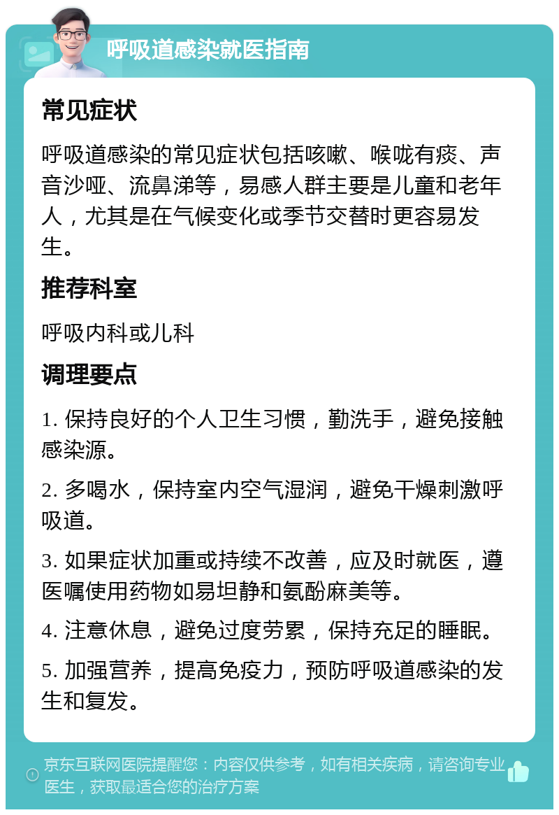 呼吸道感染就医指南 常见症状 呼吸道感染的常见症状包括咳嗽、喉咙有痰、声音沙哑、流鼻涕等，易感人群主要是儿童和老年人，尤其是在气候变化或季节交替时更容易发生。 推荐科室 呼吸内科或儿科 调理要点 1. 保持良好的个人卫生习惯，勤洗手，避免接触感染源。 2. 多喝水，保持室内空气湿润，避免干燥刺激呼吸道。 3. 如果症状加重或持续不改善，应及时就医，遵医嘱使用药物如易坦静和氨酚麻美等。 4. 注意休息，避免过度劳累，保持充足的睡眠。 5. 加强营养，提高免疫力，预防呼吸道感染的发生和复发。