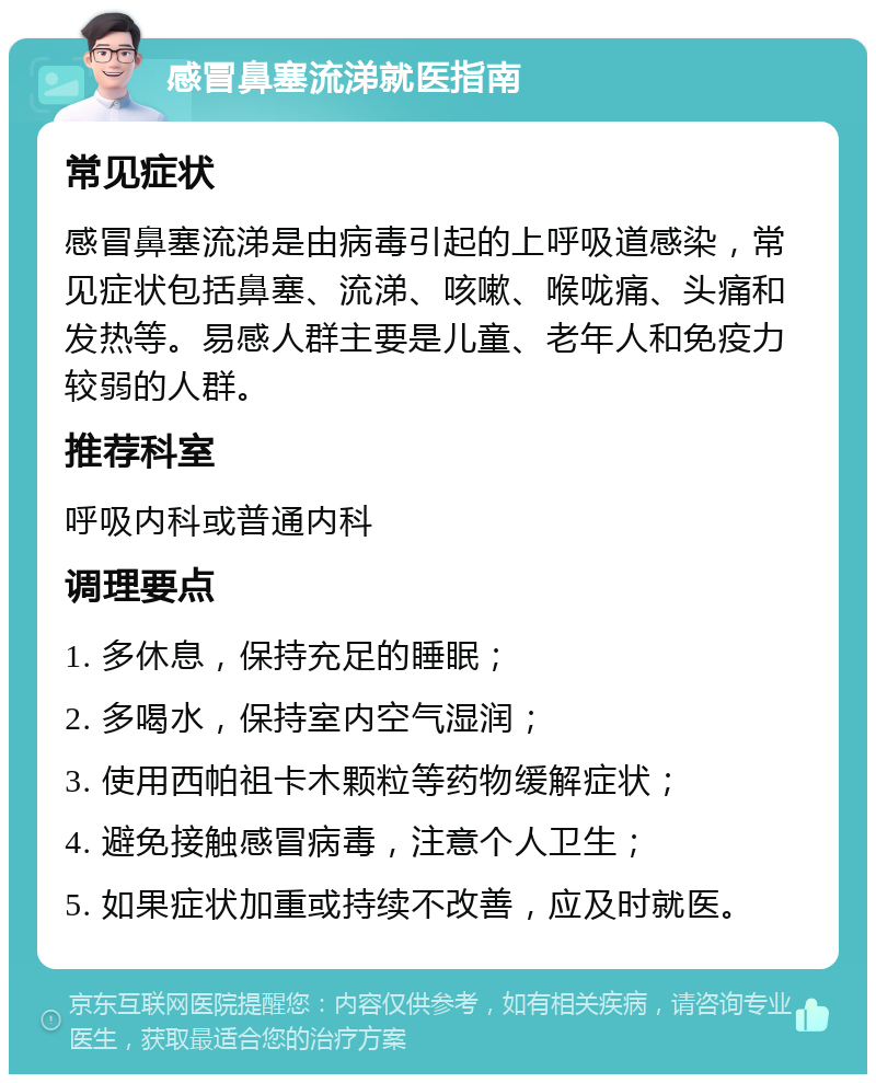 感冒鼻塞流涕就医指南 常见症状 感冒鼻塞流涕是由病毒引起的上呼吸道感染，常见症状包括鼻塞、流涕、咳嗽、喉咙痛、头痛和发热等。易感人群主要是儿童、老年人和免疫力较弱的人群。 推荐科室 呼吸内科或普通内科 调理要点 1. 多休息，保持充足的睡眠； 2. 多喝水，保持室内空气湿润； 3. 使用西帕祖卡木颗粒等药物缓解症状； 4. 避免接触感冒病毒，注意个人卫生； 5. 如果症状加重或持续不改善，应及时就医。