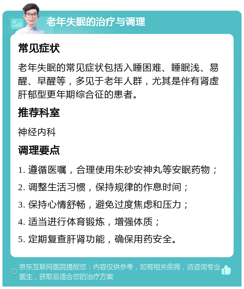 老年失眠的治疗与调理 常见症状 老年失眠的常见症状包括入睡困难、睡眠浅、易醒、早醒等，多见于老年人群，尤其是伴有肾虚肝郁型更年期综合征的患者。 推荐科室 神经内科 调理要点 1. 遵循医嘱，合理使用朱砂安神丸等安眠药物； 2. 调整生活习惯，保持规律的作息时间； 3. 保持心情舒畅，避免过度焦虑和压力； 4. 适当进行体育锻炼，增强体质； 5. 定期复查肝肾功能，确保用药安全。