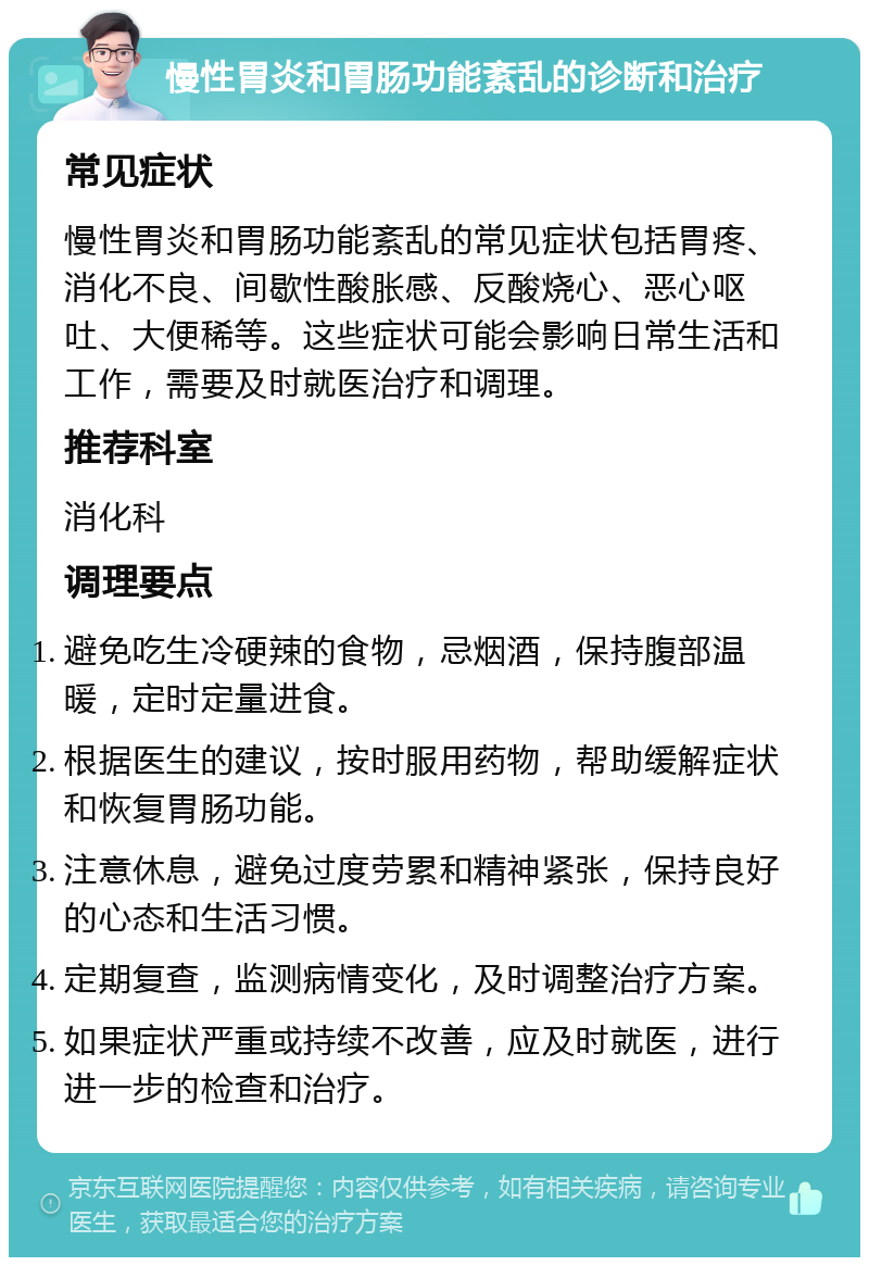 慢性胃炎和胃肠功能紊乱的诊断和治疗 常见症状 慢性胃炎和胃肠功能紊乱的常见症状包括胃疼、消化不良、间歇性酸胀感、反酸烧心、恶心呕吐、大便稀等。这些症状可能会影响日常生活和工作，需要及时就医治疗和调理。 推荐科室 消化科 调理要点 避免吃生冷硬辣的食物，忌烟酒，保持腹部温暖，定时定量进食。 根据医生的建议，按时服用药物，帮助缓解症状和恢复胃肠功能。 注意休息，避免过度劳累和精神紧张，保持良好的心态和生活习惯。 定期复查，监测病情变化，及时调整治疗方案。 如果症状严重或持续不改善，应及时就医，进行进一步的检查和治疗。