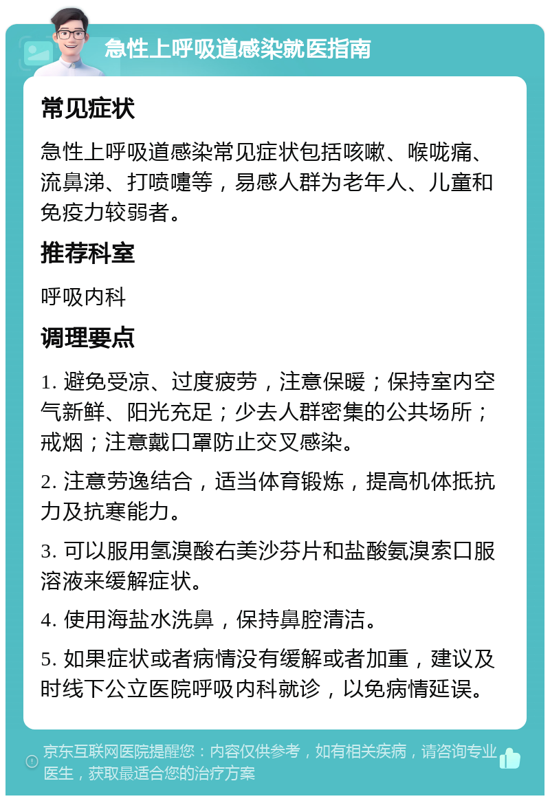 急性上呼吸道感染就医指南 常见症状 急性上呼吸道感染常见症状包括咳嗽、喉咙痛、流鼻涕、打喷嚏等，易感人群为老年人、儿童和免疫力较弱者。 推荐科室 呼吸内科 调理要点 1. 避免受凉、过度疲劳，注意保暖；保持室内空气新鲜、阳光充足；少去人群密集的公共场所；戒烟；注意戴口罩防止交叉感染。 2. 注意劳逸结合，适当体育锻炼，提高机体抵抗力及抗寒能力。 3. 可以服用氢溴酸右美沙芬片和盐酸氨溴索口服溶液来缓解症状。 4. 使用海盐水洗鼻，保持鼻腔清洁。 5. 如果症状或者病情没有缓解或者加重，建议及时线下公立医院呼吸内科就诊，以免病情延误。