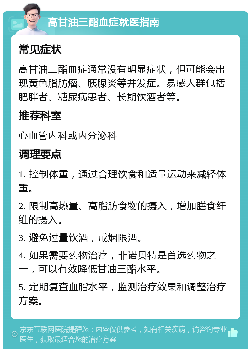 高甘油三酯血症就医指南 常见症状 高甘油三酯血症通常没有明显症状，但可能会出现黄色脂肪瘤、胰腺炎等并发症。易感人群包括肥胖者、糖尿病患者、长期饮酒者等。 推荐科室 心血管内科或内分泌科 调理要点 1. 控制体重，通过合理饮食和适量运动来减轻体重。 2. 限制高热量、高脂肪食物的摄入，增加膳食纤维的摄入。 3. 避免过量饮酒，戒烟限酒。 4. 如果需要药物治疗，非诺贝特是首选药物之一，可以有效降低甘油三酯水平。 5. 定期复查血脂水平，监测治疗效果和调整治疗方案。