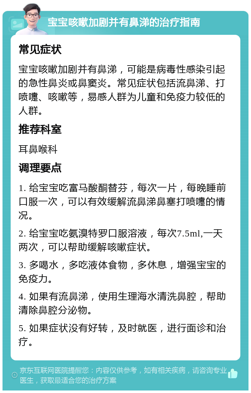 宝宝咳嗽加剧并有鼻涕的治疗指南 常见症状 宝宝咳嗽加剧并有鼻涕，可能是病毒性感染引起的急性鼻炎或鼻窦炎。常见症状包括流鼻涕、打喷嚏、咳嗽等，易感人群为儿童和免疫力较低的人群。 推荐科室 耳鼻喉科 调理要点 1. 给宝宝吃富马酸酮替芬，每次一片，每晚睡前口服一次，可以有效缓解流鼻涕鼻塞打喷嚏的情况。 2. 给宝宝吃氨溴特罗口服溶液，每次7.5ml,一天两次，可以帮助缓解咳嗽症状。 3. 多喝水，多吃液体食物，多休息，增强宝宝的免疫力。 4. 如果有流鼻涕，使用生理海水清洗鼻腔，帮助清除鼻腔分泌物。 5. 如果症状没有好转，及时就医，进行面诊和治疗。