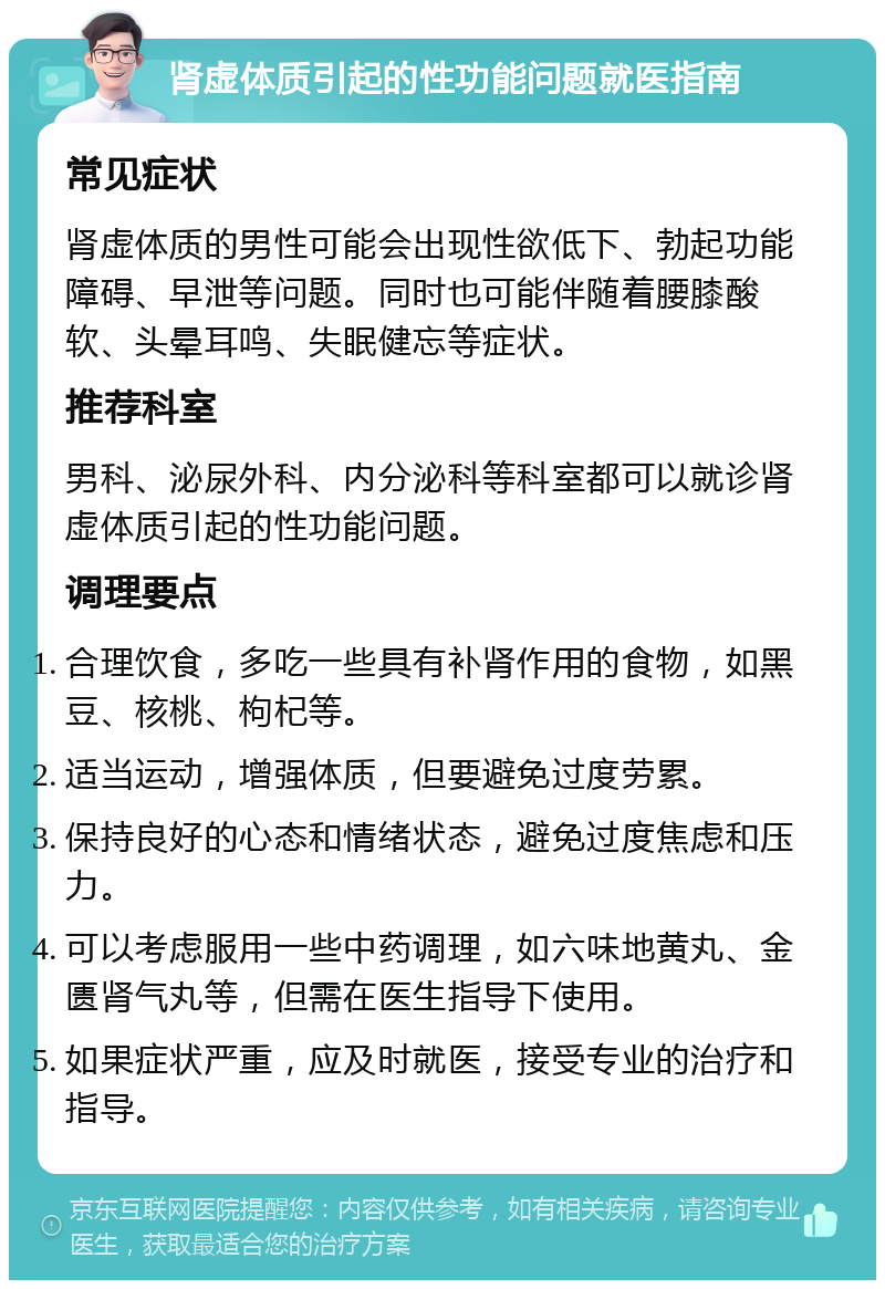 肾虚体质引起的性功能问题就医指南 常见症状 肾虚体质的男性可能会出现性欲低下、勃起功能障碍、早泄等问题。同时也可能伴随着腰膝酸软、头晕耳鸣、失眠健忘等症状。 推荐科室 男科、泌尿外科、内分泌科等科室都可以就诊肾虚体质引起的性功能问题。 调理要点 合理饮食，多吃一些具有补肾作用的食物，如黑豆、核桃、枸杞等。 适当运动，增强体质，但要避免过度劳累。 保持良好的心态和情绪状态，避免过度焦虑和压力。 可以考虑服用一些中药调理，如六味地黄丸、金匮肾气丸等，但需在医生指导下使用。 如果症状严重，应及时就医，接受专业的治疗和指导。