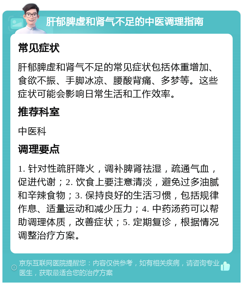 肝郁脾虚和肾气不足的中医调理指南 常见症状 肝郁脾虚和肾气不足的常见症状包括体重增加、食欲不振、手脚冰凉、腰酸背痛、多梦等。这些症状可能会影响日常生活和工作效率。 推荐科室 中医科 调理要点 1. 针对性疏肝降火，调补脾肾祛湿，疏通气血，促进代谢；2. 饮食上要注意清淡，避免过多油腻和辛辣食物；3. 保持良好的生活习惯，包括规律作息、适量运动和减少压力；4. 中药汤药可以帮助调理体质，改善症状；5. 定期复诊，根据情况调整治疗方案。