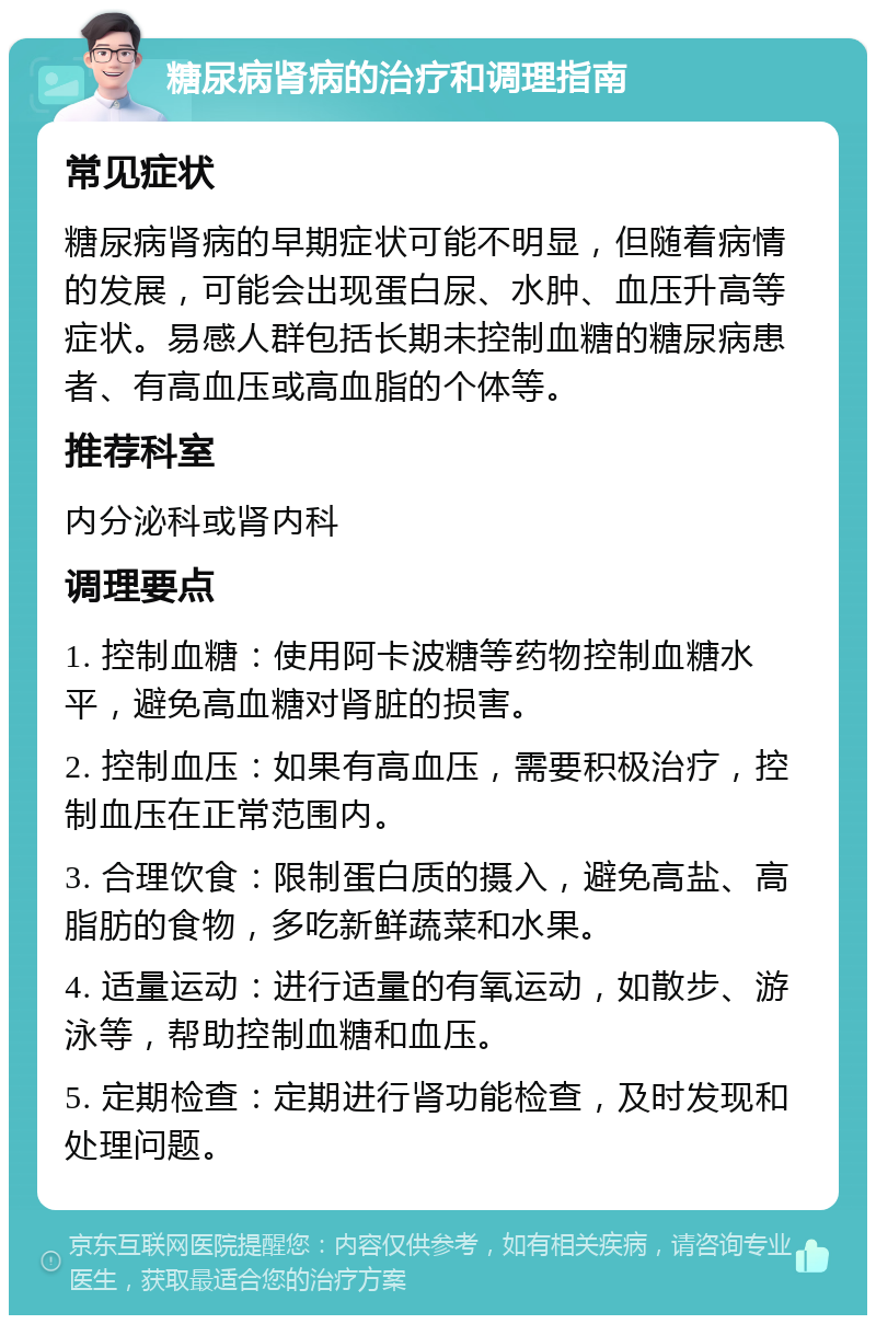 糖尿病肾病的治疗和调理指南 常见症状 糖尿病肾病的早期症状可能不明显，但随着病情的发展，可能会出现蛋白尿、水肿、血压升高等症状。易感人群包括长期未控制血糖的糖尿病患者、有高血压或高血脂的个体等。 推荐科室 内分泌科或肾内科 调理要点 1. 控制血糖：使用阿卡波糖等药物控制血糖水平，避免高血糖对肾脏的损害。 2. 控制血压：如果有高血压，需要积极治疗，控制血压在正常范围内。 3. 合理饮食：限制蛋白质的摄入，避免高盐、高脂肪的食物，多吃新鲜蔬菜和水果。 4. 适量运动：进行适量的有氧运动，如散步、游泳等，帮助控制血糖和血压。 5. 定期检查：定期进行肾功能检查，及时发现和处理问题。