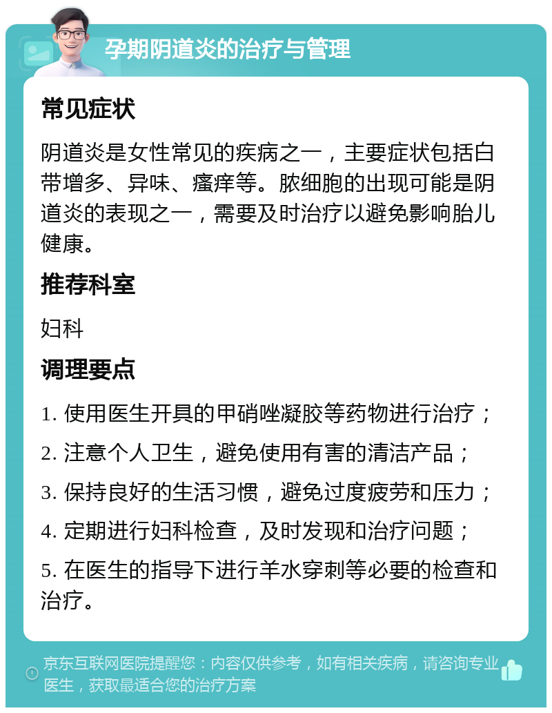 孕期阴道炎的治疗与管理 常见症状 阴道炎是女性常见的疾病之一，主要症状包括白带增多、异味、瘙痒等。脓细胞的出现可能是阴道炎的表现之一，需要及时治疗以避免影响胎儿健康。 推荐科室 妇科 调理要点 1. 使用医生开具的甲硝唑凝胶等药物进行治疗； 2. 注意个人卫生，避免使用有害的清洁产品； 3. 保持良好的生活习惯，避免过度疲劳和压力； 4. 定期进行妇科检查，及时发现和治疗问题； 5. 在医生的指导下进行羊水穿刺等必要的检查和治疗。