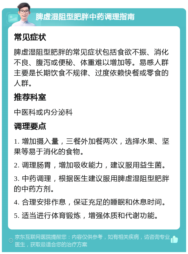 脾虚湿阻型肥胖中药调理指南 常见症状 脾虚湿阻型肥胖的常见症状包括食欲不振、消化不良、腹泻或便秘、体重难以增加等。易感人群主要是长期饮食不规律、过度依赖快餐或零食的人群。 推荐科室 中医科或内分泌科 调理要点 1. 增加摄入量，三餐外加餐两次，选择水果、坚果等易于消化的食物。 2. 调理肠胃，增加吸收能力，建议服用益生菌。 3. 中药调理，根据医生建议服用脾虚湿阻型肥胖的中药方剂。 4. 合理安排作息，保证充足的睡眠和休息时间。 5. 适当进行体育锻炼，增强体质和代谢功能。