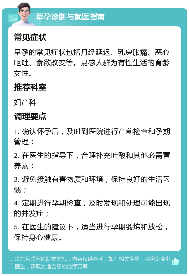 早孕诊断与就医指南 常见症状 早孕的常见症状包括月经延迟、乳房胀痛、恶心呕吐、食欲改变等。易感人群为有性生活的育龄女性。 推荐科室 妇产科 调理要点 1. 确认怀孕后，及时到医院进行产前检查和孕期管理； 2. 在医生的指导下，合理补充叶酸和其他必需营养素； 3. 避免接触有害物质和环境，保持良好的生活习惯； 4. 定期进行孕期检查，及时发现和处理可能出现的并发症； 5. 在医生的建议下，适当进行孕期锻炼和放松，保持身心健康。