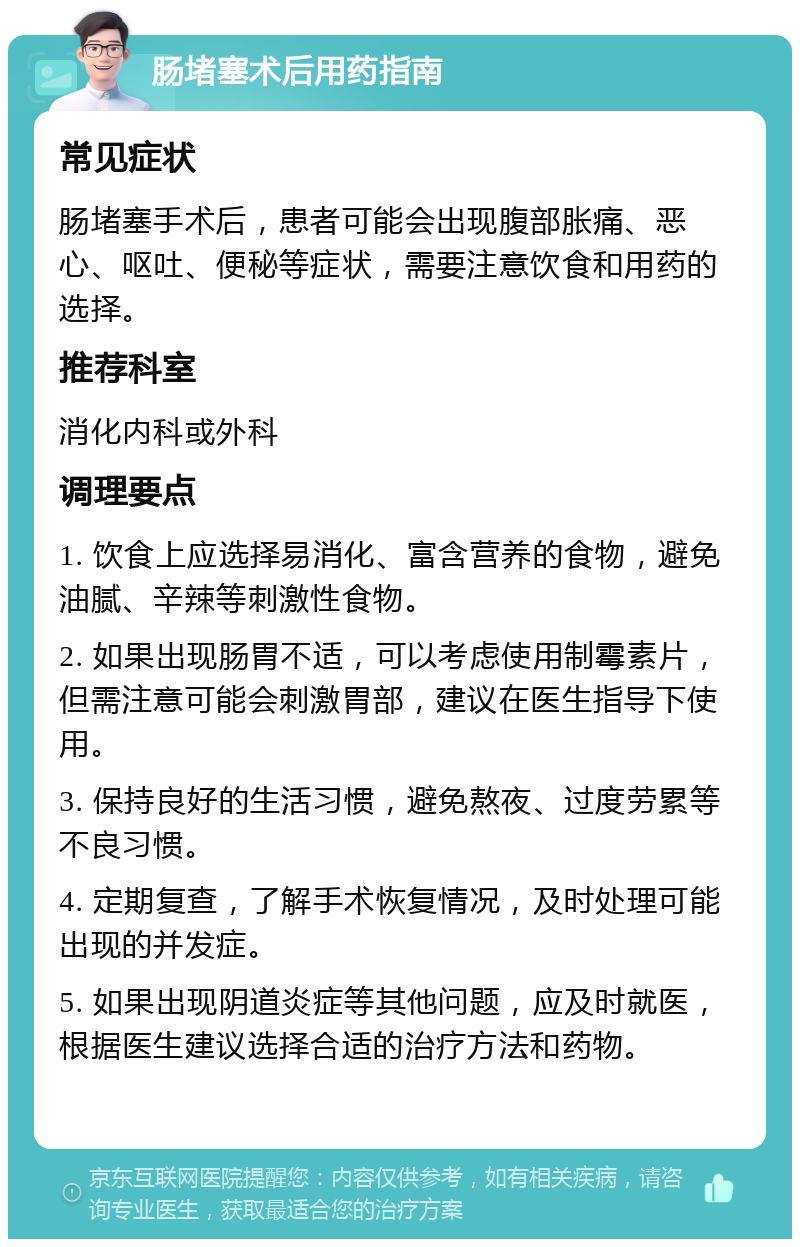 肠堵塞术后用药指南 常见症状 肠堵塞手术后，患者可能会出现腹部胀痛、恶心、呕吐、便秘等症状，需要注意饮食和用药的选择。 推荐科室 消化内科或外科 调理要点 1. 饮食上应选择易消化、富含营养的食物，避免油腻、辛辣等刺激性食物。 2. 如果出现肠胃不适，可以考虑使用制霉素片，但需注意可能会刺激胃部，建议在医生指导下使用。 3. 保持良好的生活习惯，避免熬夜、过度劳累等不良习惯。 4. 定期复查，了解手术恢复情况，及时处理可能出现的并发症。 5. 如果出现阴道炎症等其他问题，应及时就医，根据医生建议选择合适的治疗方法和药物。