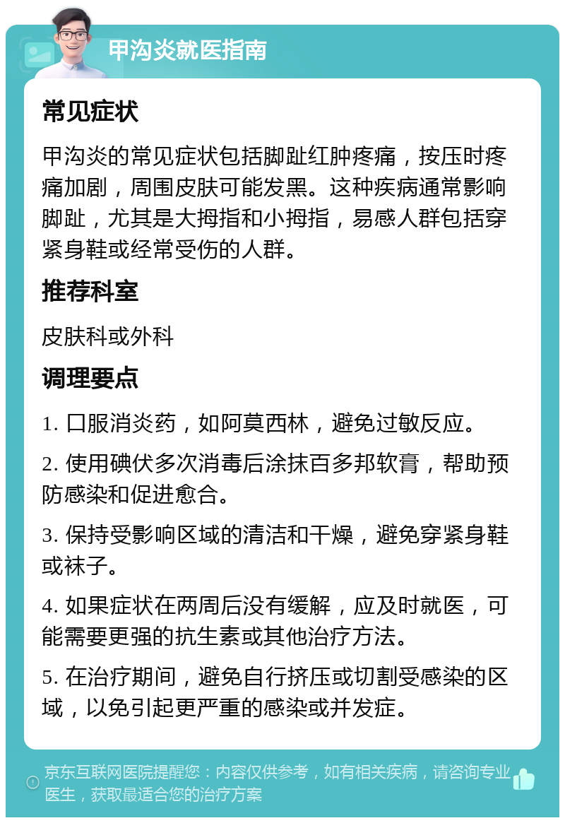 甲沟炎就医指南 常见症状 甲沟炎的常见症状包括脚趾红肿疼痛，按压时疼痛加剧，周围皮肤可能发黑。这种疾病通常影响脚趾，尤其是大拇指和小拇指，易感人群包括穿紧身鞋或经常受伤的人群。 推荐科室 皮肤科或外科 调理要点 1. 口服消炎药，如阿莫西林，避免过敏反应。 2. 使用碘伏多次消毒后涂抹百多邦软膏，帮助预防感染和促进愈合。 3. 保持受影响区域的清洁和干燥，避免穿紧身鞋或袜子。 4. 如果症状在两周后没有缓解，应及时就医，可能需要更强的抗生素或其他治疗方法。 5. 在治疗期间，避免自行挤压或切割受感染的区域，以免引起更严重的感染或并发症。