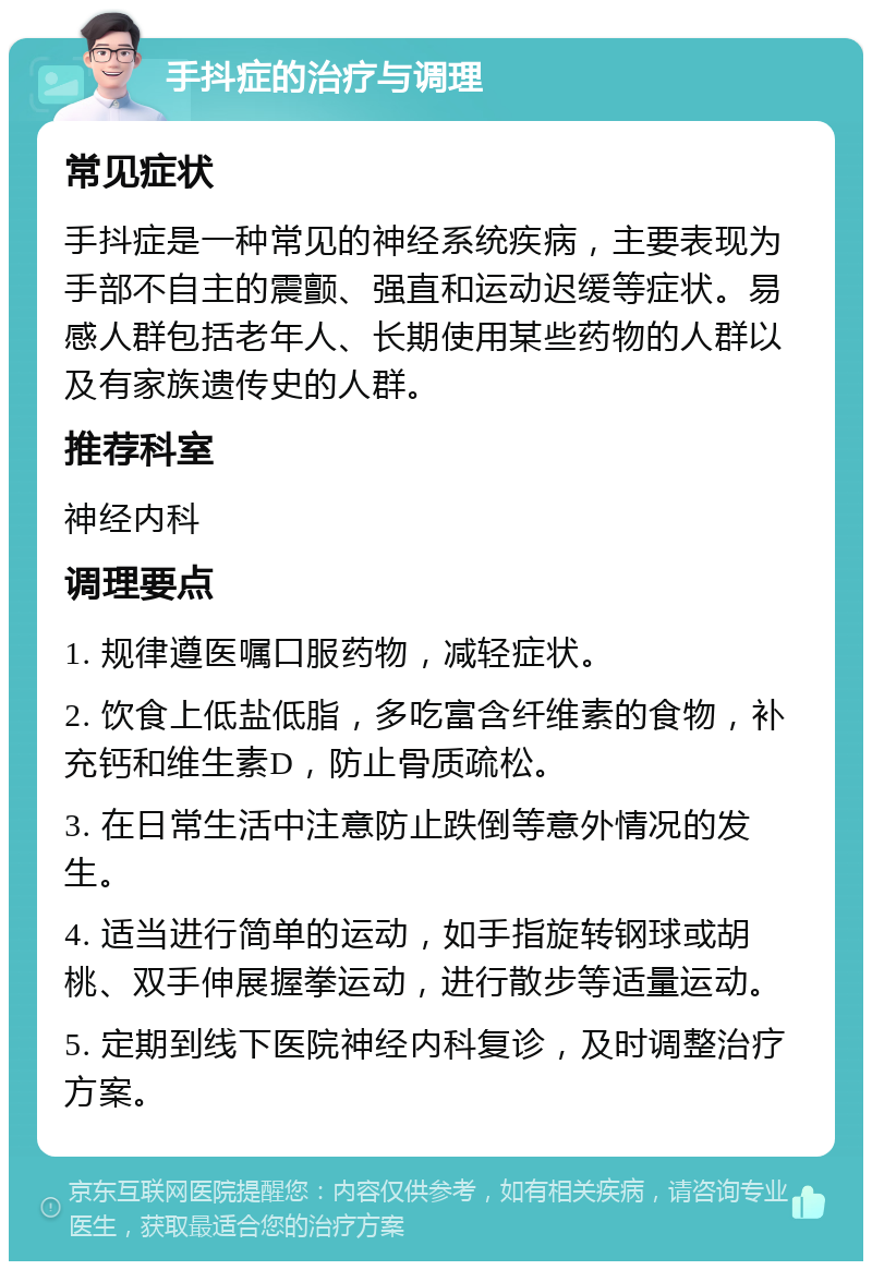 手抖症的治疗与调理 常见症状 手抖症是一种常见的神经系统疾病，主要表现为手部不自主的震颤、强直和运动迟缓等症状。易感人群包括老年人、长期使用某些药物的人群以及有家族遗传史的人群。 推荐科室 神经内科 调理要点 1. 规律遵医嘱口服药物，减轻症状。 2. 饮食上低盐低脂，多吃富含纤维素的食物，补充钙和维生素D，防止骨质疏松。 3. 在日常生活中注意防止跌倒等意外情况的发生。 4. 适当进行简单的运动，如手指旋转钢球或胡桃、双手伸展握拳运动，进行散步等适量运动。 5. 定期到线下医院神经内科复诊，及时调整治疗方案。