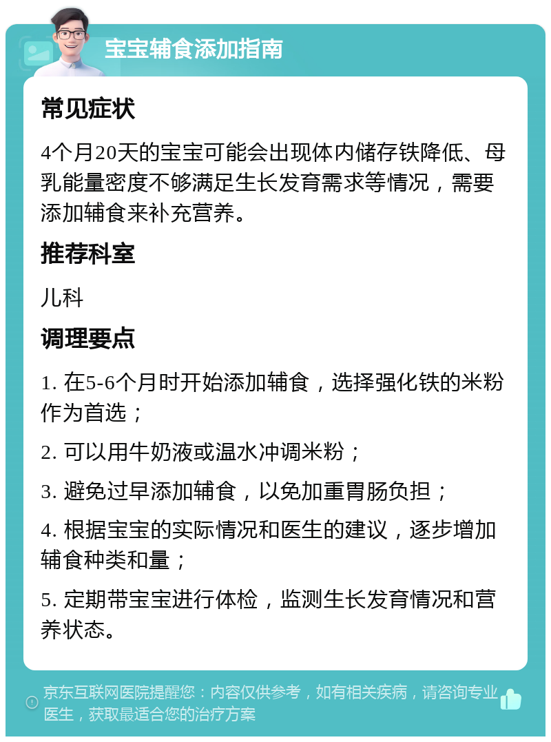 宝宝辅食添加指南 常见症状 4个月20天的宝宝可能会出现体内储存铁降低、母乳能量密度不够满足生长发育需求等情况，需要添加辅食来补充营养。 推荐科室 儿科 调理要点 1. 在5-6个月时开始添加辅食，选择强化铁的米粉作为首选； 2. 可以用牛奶液或温水冲调米粉； 3. 避免过早添加辅食，以免加重胃肠负担； 4. 根据宝宝的实际情况和医生的建议，逐步增加辅食种类和量； 5. 定期带宝宝进行体检，监测生长发育情况和营养状态。