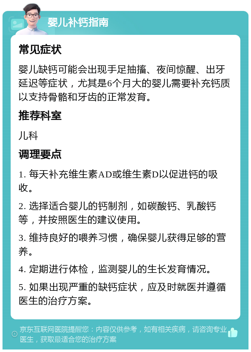 婴儿补钙指南 常见症状 婴儿缺钙可能会出现手足抽搐、夜间惊醒、出牙延迟等症状，尤其是6个月大的婴儿需要补充钙质以支持骨骼和牙齿的正常发育。 推荐科室 儿科 调理要点 1. 每天补充维生素AD或维生素D以促进钙的吸收。 2. 选择适合婴儿的钙制剂，如碳酸钙、乳酸钙等，并按照医生的建议使用。 3. 维持良好的喂养习惯，确保婴儿获得足够的营养。 4. 定期进行体检，监测婴儿的生长发育情况。 5. 如果出现严重的缺钙症状，应及时就医并遵循医生的治疗方案。