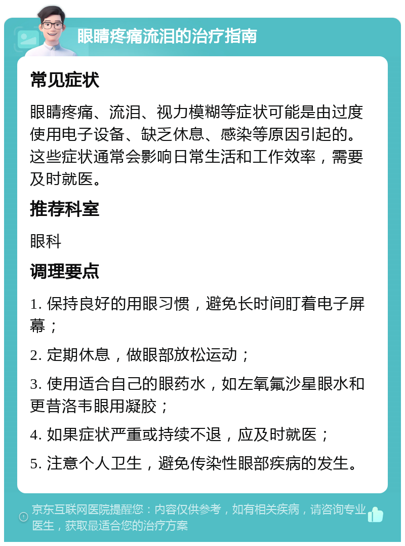 眼睛疼痛流泪的治疗指南 常见症状 眼睛疼痛、流泪、视力模糊等症状可能是由过度使用电子设备、缺乏休息、感染等原因引起的。这些症状通常会影响日常生活和工作效率，需要及时就医。 推荐科室 眼科 调理要点 1. 保持良好的用眼习惯，避免长时间盯着电子屏幕； 2. 定期休息，做眼部放松运动； 3. 使用适合自己的眼药水，如左氧氟沙星眼水和更昔洛韦眼用凝胶； 4. 如果症状严重或持续不退，应及时就医； 5. 注意个人卫生，避免传染性眼部疾病的发生。