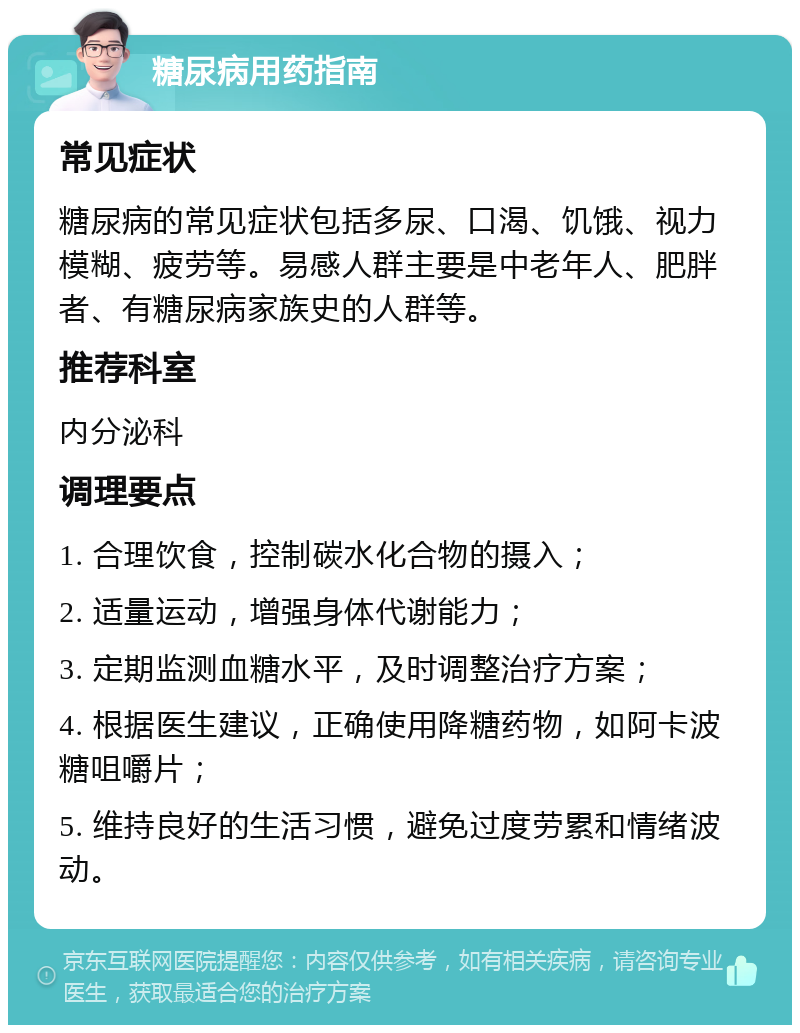 糖尿病用药指南 常见症状 糖尿病的常见症状包括多尿、口渴、饥饿、视力模糊、疲劳等。易感人群主要是中老年人、肥胖者、有糖尿病家族史的人群等。 推荐科室 内分泌科 调理要点 1. 合理饮食，控制碳水化合物的摄入； 2. 适量运动，增强身体代谢能力； 3. 定期监测血糖水平，及时调整治疗方案； 4. 根据医生建议，正确使用降糖药物，如阿卡波糖咀嚼片； 5. 维持良好的生活习惯，避免过度劳累和情绪波动。