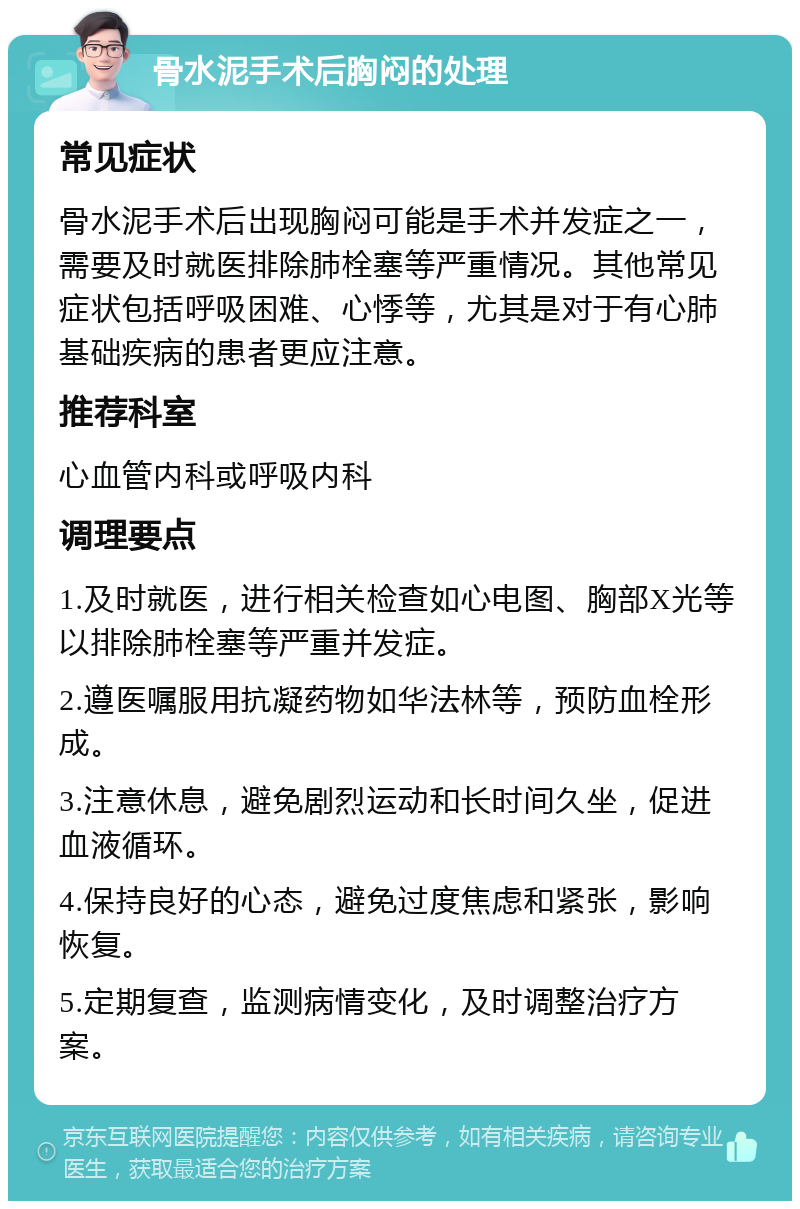 骨水泥手术后胸闷的处理 常见症状 骨水泥手术后出现胸闷可能是手术并发症之一，需要及时就医排除肺栓塞等严重情况。其他常见症状包括呼吸困难、心悸等，尤其是对于有心肺基础疾病的患者更应注意。 推荐科室 心血管内科或呼吸内科 调理要点 1.及时就医，进行相关检查如心电图、胸部X光等以排除肺栓塞等严重并发症。 2.遵医嘱服用抗凝药物如华法林等，预防血栓形成。 3.注意休息，避免剧烈运动和长时间久坐，促进血液循环。 4.保持良好的心态，避免过度焦虑和紧张，影响恢复。 5.定期复查，监测病情变化，及时调整治疗方案。