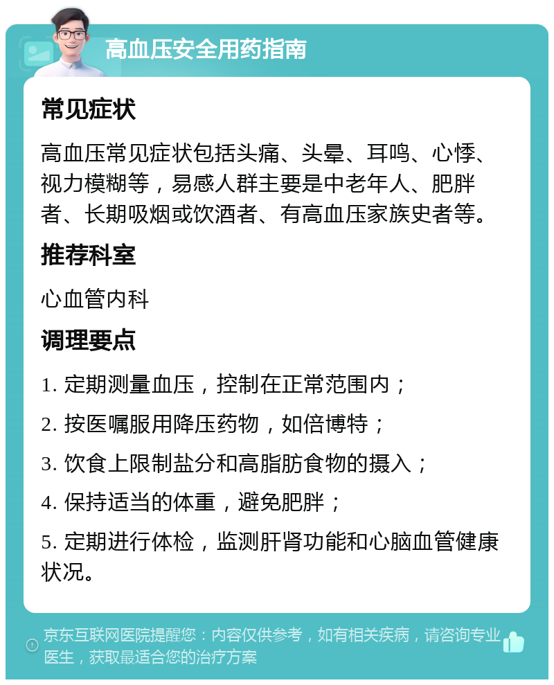 高血压安全用药指南 常见症状 高血压常见症状包括头痛、头晕、耳鸣、心悸、视力模糊等，易感人群主要是中老年人、肥胖者、长期吸烟或饮酒者、有高血压家族史者等。 推荐科室 心血管内科 调理要点 1. 定期测量血压，控制在正常范围内； 2. 按医嘱服用降压药物，如倍博特； 3. 饮食上限制盐分和高脂肪食物的摄入； 4. 保持适当的体重，避免肥胖； 5. 定期进行体检，监测肝肾功能和心脑血管健康状况。