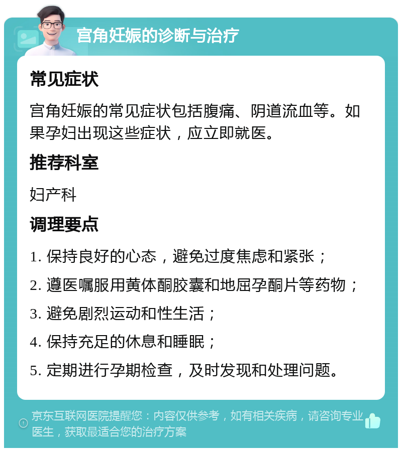 宫角妊娠的诊断与治疗 常见症状 宫角妊娠的常见症状包括腹痛、阴道流血等。如果孕妇出现这些症状，应立即就医。 推荐科室 妇产科 调理要点 1. 保持良好的心态，避免过度焦虑和紧张； 2. 遵医嘱服用黄体酮胶囊和地屈孕酮片等药物； 3. 避免剧烈运动和性生活； 4. 保持充足的休息和睡眠； 5. 定期进行孕期检查，及时发现和处理问题。