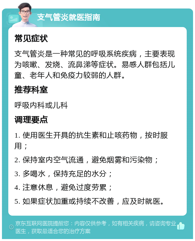 支气管炎就医指南 常见症状 支气管炎是一种常见的呼吸系统疾病，主要表现为咳嗽、发烧、流鼻涕等症状。易感人群包括儿童、老年人和免疫力较弱的人群。 推荐科室 呼吸内科或儿科 调理要点 1. 使用医生开具的抗生素和止咳药物，按时服用； 2. 保持室内空气流通，避免烟雾和污染物； 3. 多喝水，保持充足的水分； 4. 注意休息，避免过度劳累； 5. 如果症状加重或持续不改善，应及时就医。