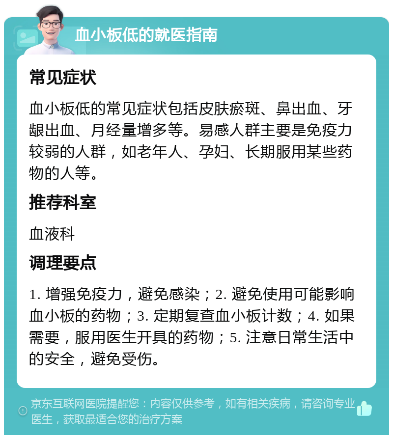 血小板低的就医指南 常见症状 血小板低的常见症状包括皮肤瘀斑、鼻出血、牙龈出血、月经量增多等。易感人群主要是免疫力较弱的人群，如老年人、孕妇、长期服用某些药物的人等。 推荐科室 血液科 调理要点 1. 增强免疫力，避免感染；2. 避免使用可能影响血小板的药物；3. 定期复查血小板计数；4. 如果需要，服用医生开具的药物；5. 注意日常生活中的安全，避免受伤。