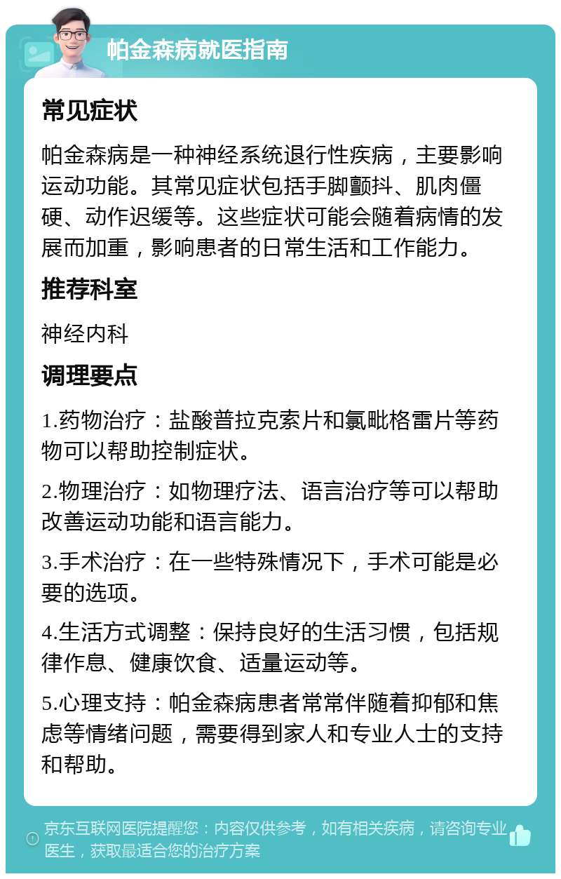 帕金森病就医指南 常见症状 帕金森病是一种神经系统退行性疾病，主要影响运动功能。其常见症状包括手脚颤抖、肌肉僵硬、动作迟缓等。这些症状可能会随着病情的发展而加重，影响患者的日常生活和工作能力。 推荐科室 神经内科 调理要点 1.药物治疗：盐酸普拉克索片和氯毗格雷片等药物可以帮助控制症状。 2.物理治疗：如物理疗法、语言治疗等可以帮助改善运动功能和语言能力。 3.手术治疗：在一些特殊情况下，手术可能是必要的选项。 4.生活方式调整：保持良好的生活习惯，包括规律作息、健康饮食、适量运动等。 5.心理支持：帕金森病患者常常伴随着抑郁和焦虑等情绪问题，需要得到家人和专业人士的支持和帮助。