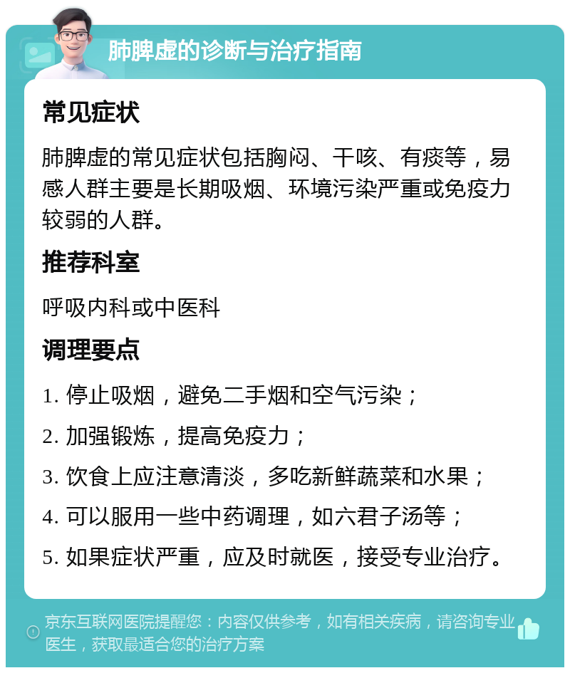 肺脾虚的诊断与治疗指南 常见症状 肺脾虚的常见症状包括胸闷、干咳、有痰等，易感人群主要是长期吸烟、环境污染严重或免疫力较弱的人群。 推荐科室 呼吸内科或中医科 调理要点 1. 停止吸烟，避免二手烟和空气污染； 2. 加强锻炼，提高免疫力； 3. 饮食上应注意清淡，多吃新鲜蔬菜和水果； 4. 可以服用一些中药调理，如六君子汤等； 5. 如果症状严重，应及时就医，接受专业治疗。