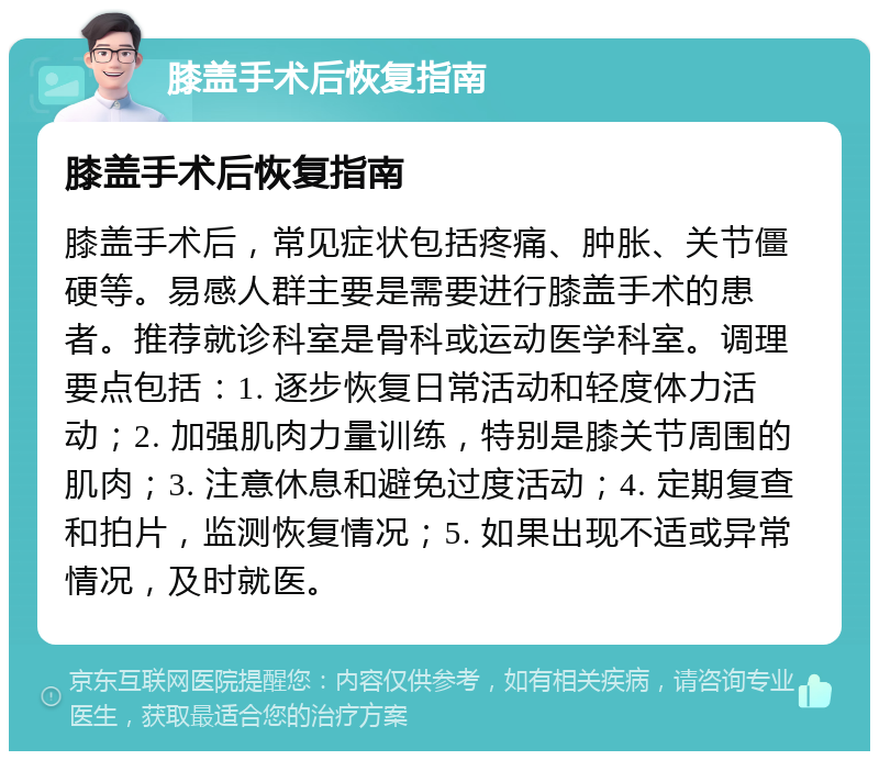 膝盖手术后恢复指南 膝盖手术后恢复指南 膝盖手术后，常见症状包括疼痛、肿胀、关节僵硬等。易感人群主要是需要进行膝盖手术的患者。推荐就诊科室是骨科或运动医学科室。调理要点包括：1. 逐步恢复日常活动和轻度体力活动；2. 加强肌肉力量训练，特别是膝关节周围的肌肉；3. 注意休息和避免过度活动；4. 定期复查和拍片，监测恢复情况；5. 如果出现不适或异常情况，及时就医。