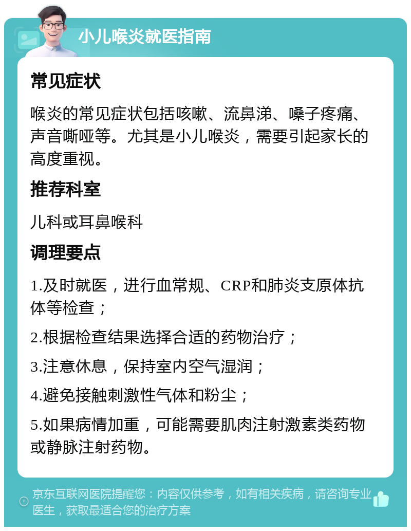 小儿喉炎就医指南 常见症状 喉炎的常见症状包括咳嗽、流鼻涕、嗓子疼痛、声音嘶哑等。尤其是小儿喉炎，需要引起家长的高度重视。 推荐科室 儿科或耳鼻喉科 调理要点 1.及时就医，进行血常规、CRP和肺炎支原体抗体等检查； 2.根据检查结果选择合适的药物治疗； 3.注意休息，保持室内空气湿润； 4.避免接触刺激性气体和粉尘； 5.如果病情加重，可能需要肌肉注射激素类药物或静脉注射药物。