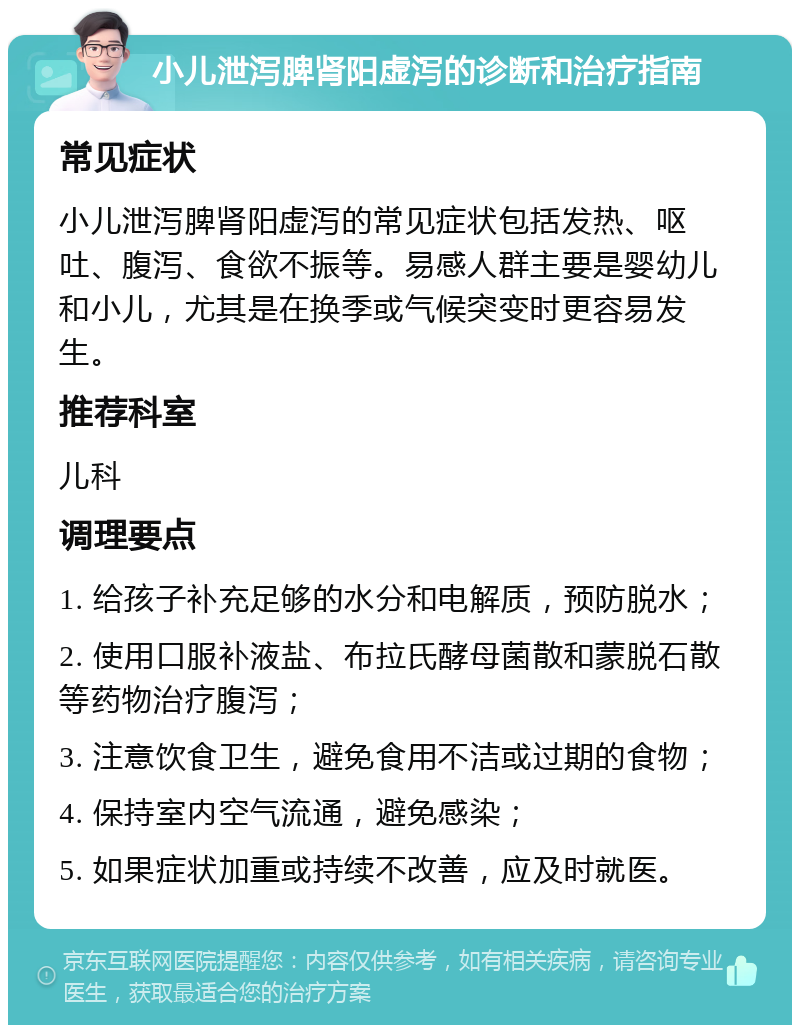 小儿泄泻脾肾阳虚泻的诊断和治疗指南 常见症状 小儿泄泻脾肾阳虚泻的常见症状包括发热、呕吐、腹泻、食欲不振等。易感人群主要是婴幼儿和小儿，尤其是在换季或气候突变时更容易发生。 推荐科室 儿科 调理要点 1. 给孩子补充足够的水分和电解质，预防脱水； 2. 使用口服补液盐、布拉氏酵母菌散和蒙脱石散等药物治疗腹泻； 3. 注意饮食卫生，避免食用不洁或过期的食物； 4. 保持室内空气流通，避免感染； 5. 如果症状加重或持续不改善，应及时就医。