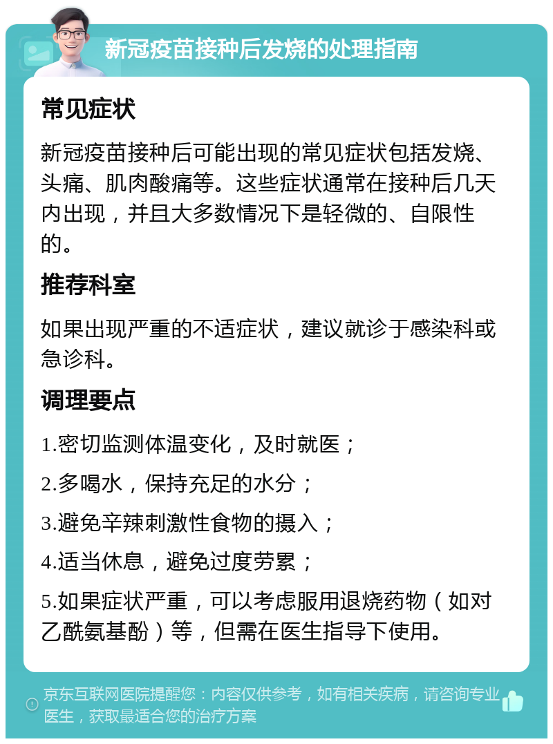 新冠疫苗接种后发烧的处理指南 常见症状 新冠疫苗接种后可能出现的常见症状包括发烧、头痛、肌肉酸痛等。这些症状通常在接种后几天内出现，并且大多数情况下是轻微的、自限性的。 推荐科室 如果出现严重的不适症状，建议就诊于感染科或急诊科。 调理要点 1.密切监测体温变化，及时就医； 2.多喝水，保持充足的水分； 3.避免辛辣刺激性食物的摄入； 4.适当休息，避免过度劳累； 5.如果症状严重，可以考虑服用退烧药物（如对乙酰氨基酚）等，但需在医生指导下使用。