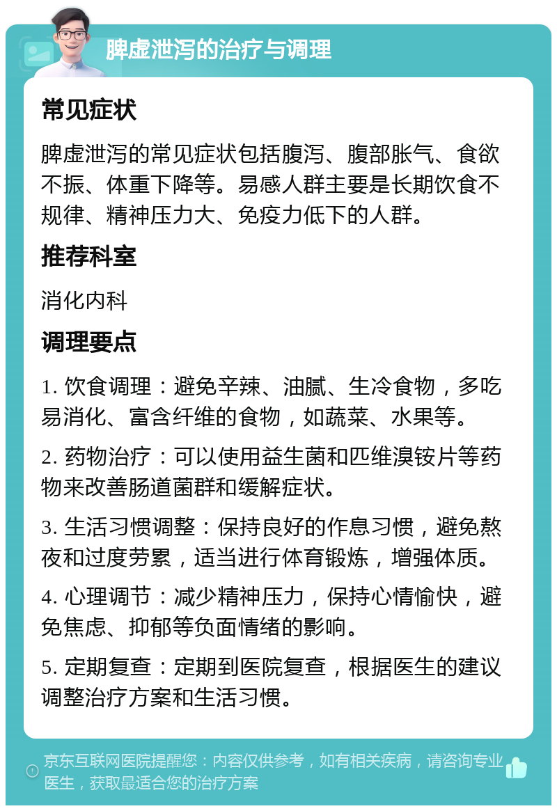 脾虚泄泻的治疗与调理 常见症状 脾虚泄泻的常见症状包括腹泻、腹部胀气、食欲不振、体重下降等。易感人群主要是长期饮食不规律、精神压力大、免疫力低下的人群。 推荐科室 消化内科 调理要点 1. 饮食调理：避免辛辣、油腻、生冷食物，多吃易消化、富含纤维的食物，如蔬菜、水果等。 2. 药物治疗：可以使用益生菌和匹维溴铵片等药物来改善肠道菌群和缓解症状。 3. 生活习惯调整：保持良好的作息习惯，避免熬夜和过度劳累，适当进行体育锻炼，增强体质。 4. 心理调节：减少精神压力，保持心情愉快，避免焦虑、抑郁等负面情绪的影响。 5. 定期复查：定期到医院复查，根据医生的建议调整治疗方案和生活习惯。