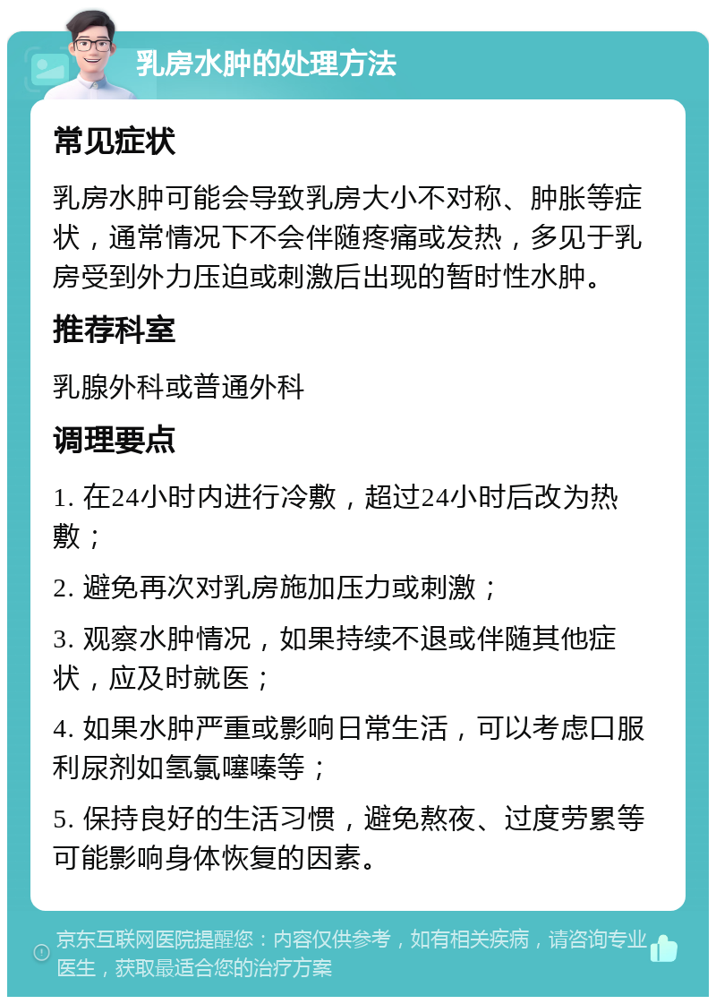 乳房水肿的处理方法 常见症状 乳房水肿可能会导致乳房大小不对称、肿胀等症状，通常情况下不会伴随疼痛或发热，多见于乳房受到外力压迫或刺激后出现的暂时性水肿。 推荐科室 乳腺外科或普通外科 调理要点 1. 在24小时内进行冷敷，超过24小时后改为热敷； 2. 避免再次对乳房施加压力或刺激； 3. 观察水肿情况，如果持续不退或伴随其他症状，应及时就医； 4. 如果水肿严重或影响日常生活，可以考虑口服利尿剂如氢氯噻嗪等； 5. 保持良好的生活习惯，避免熬夜、过度劳累等可能影响身体恢复的因素。