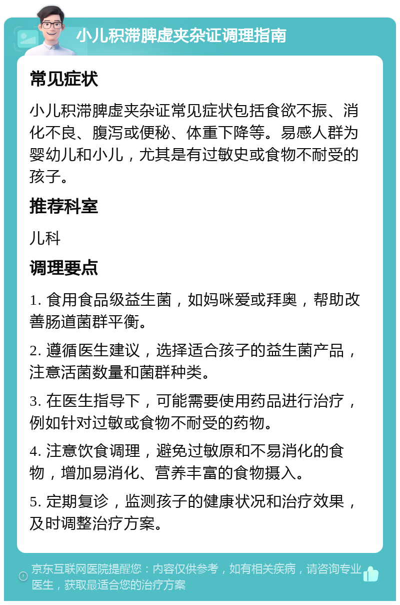 小儿积滞脾虚夹杂证调理指南 常见症状 小儿积滞脾虚夹杂证常见症状包括食欲不振、消化不良、腹泻或便秘、体重下降等。易感人群为婴幼儿和小儿，尤其是有过敏史或食物不耐受的孩子。 推荐科室 儿科 调理要点 1. 食用食品级益生菌，如妈咪爱或拜奥，帮助改善肠道菌群平衡。 2. 遵循医生建议，选择适合孩子的益生菌产品，注意活菌数量和菌群种类。 3. 在医生指导下，可能需要使用药品进行治疗，例如针对过敏或食物不耐受的药物。 4. 注意饮食调理，避免过敏原和不易消化的食物，增加易消化、营养丰富的食物摄入。 5. 定期复诊，监测孩子的健康状况和治疗效果，及时调整治疗方案。