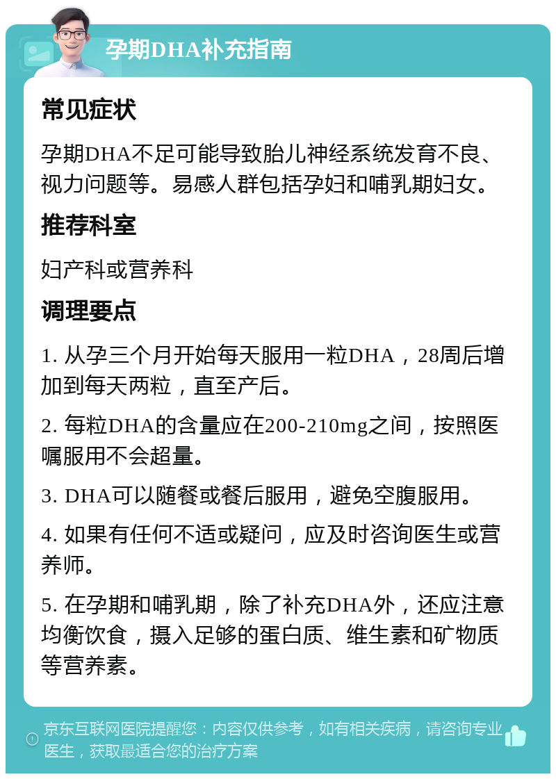 孕期DHA补充指南 常见症状 孕期DHA不足可能导致胎儿神经系统发育不良、视力问题等。易感人群包括孕妇和哺乳期妇女。 推荐科室 妇产科或营养科 调理要点 1. 从孕三个月开始每天服用一粒DHA，28周后增加到每天两粒，直至产后。 2. 每粒DHA的含量应在200-210mg之间，按照医嘱服用不会超量。 3. DHA可以随餐或餐后服用，避免空腹服用。 4. 如果有任何不适或疑问，应及时咨询医生或营养师。 5. 在孕期和哺乳期，除了补充DHA外，还应注意均衡饮食，摄入足够的蛋白质、维生素和矿物质等营养素。