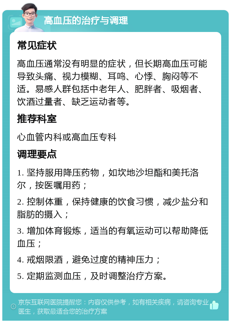 高血压的治疗与调理 常见症状 高血压通常没有明显的症状，但长期高血压可能导致头痛、视力模糊、耳鸣、心悸、胸闷等不适。易感人群包括中老年人、肥胖者、吸烟者、饮酒过量者、缺乏运动者等。 推荐科室 心血管内科或高血压专科 调理要点 1. 坚持服用降压药物，如坎地沙坦酯和美托洛尔，按医嘱用药； 2. 控制体重，保持健康的饮食习惯，减少盐分和脂肪的摄入； 3. 增加体育锻炼，适当的有氧运动可以帮助降低血压； 4. 戒烟限酒，避免过度的精神压力； 5. 定期监测血压，及时调整治疗方案。