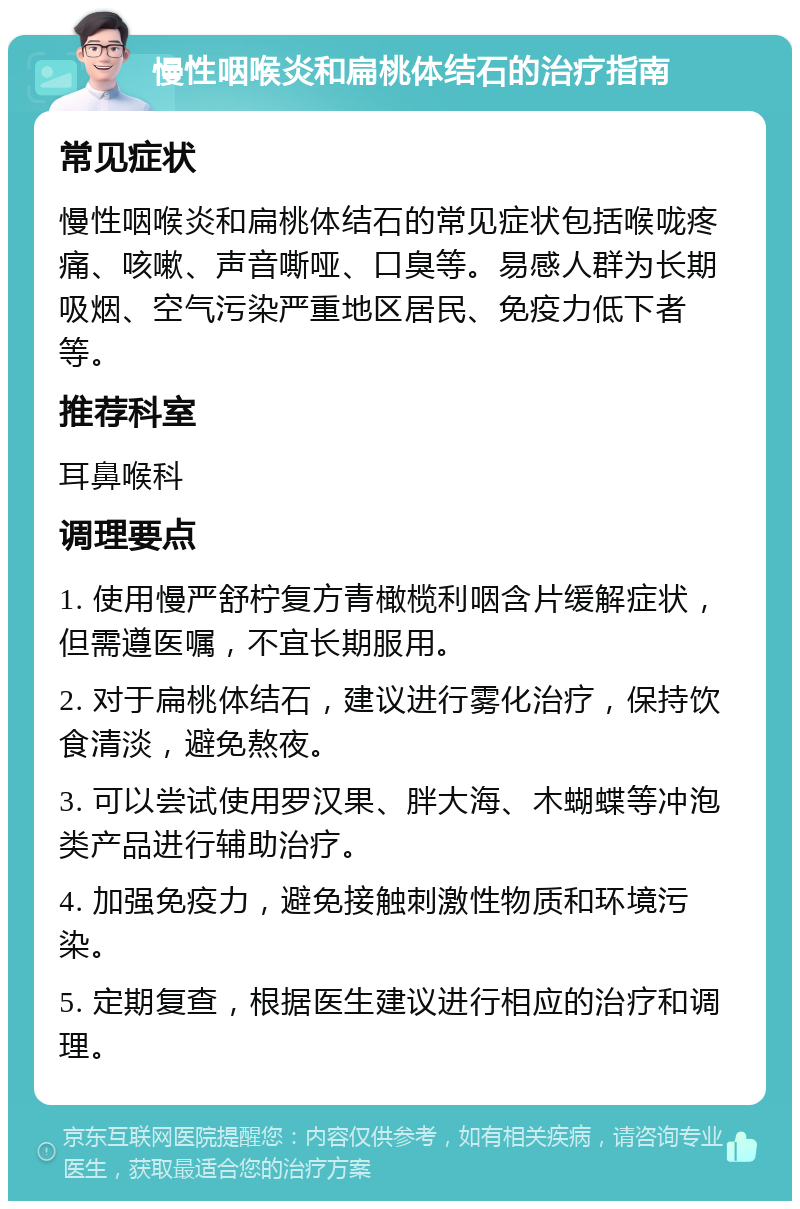 慢性咽喉炎和扁桃体结石的治疗指南 常见症状 慢性咽喉炎和扁桃体结石的常见症状包括喉咙疼痛、咳嗽、声音嘶哑、口臭等。易感人群为长期吸烟、空气污染严重地区居民、免疫力低下者等。 推荐科室 耳鼻喉科 调理要点 1. 使用慢严舒柠复方青橄榄利咽含片缓解症状，但需遵医嘱，不宜长期服用。 2. 对于扁桃体结石，建议进行雾化治疗，保持饮食清淡，避免熬夜。 3. 可以尝试使用罗汉果、胖大海、木蝴蝶等冲泡类产品进行辅助治疗。 4. 加强免疫力，避免接触刺激性物质和环境污染。 5. 定期复查，根据医生建议进行相应的治疗和调理。