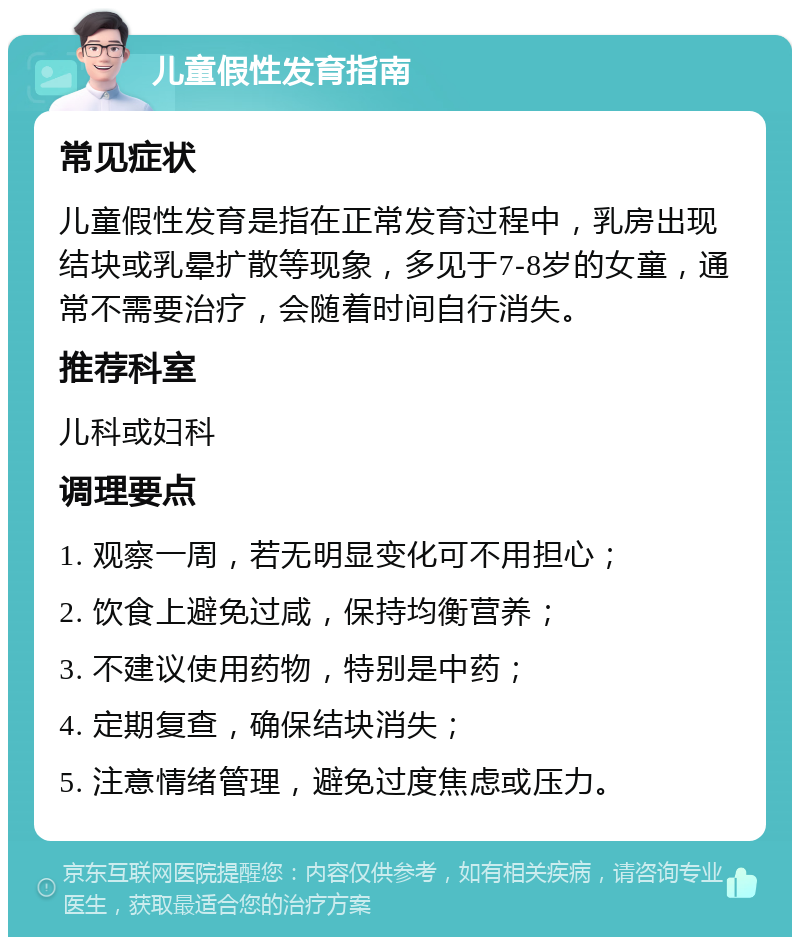 儿童假性发育指南 常见症状 儿童假性发育是指在正常发育过程中，乳房出现结块或乳晕扩散等现象，多见于7-8岁的女童，通常不需要治疗，会随着时间自行消失。 推荐科室 儿科或妇科 调理要点 1. 观察一周，若无明显变化可不用担心； 2. 饮食上避免过咸，保持均衡营养； 3. 不建议使用药物，特别是中药； 4. 定期复查，确保结块消失； 5. 注意情绪管理，避免过度焦虑或压力。