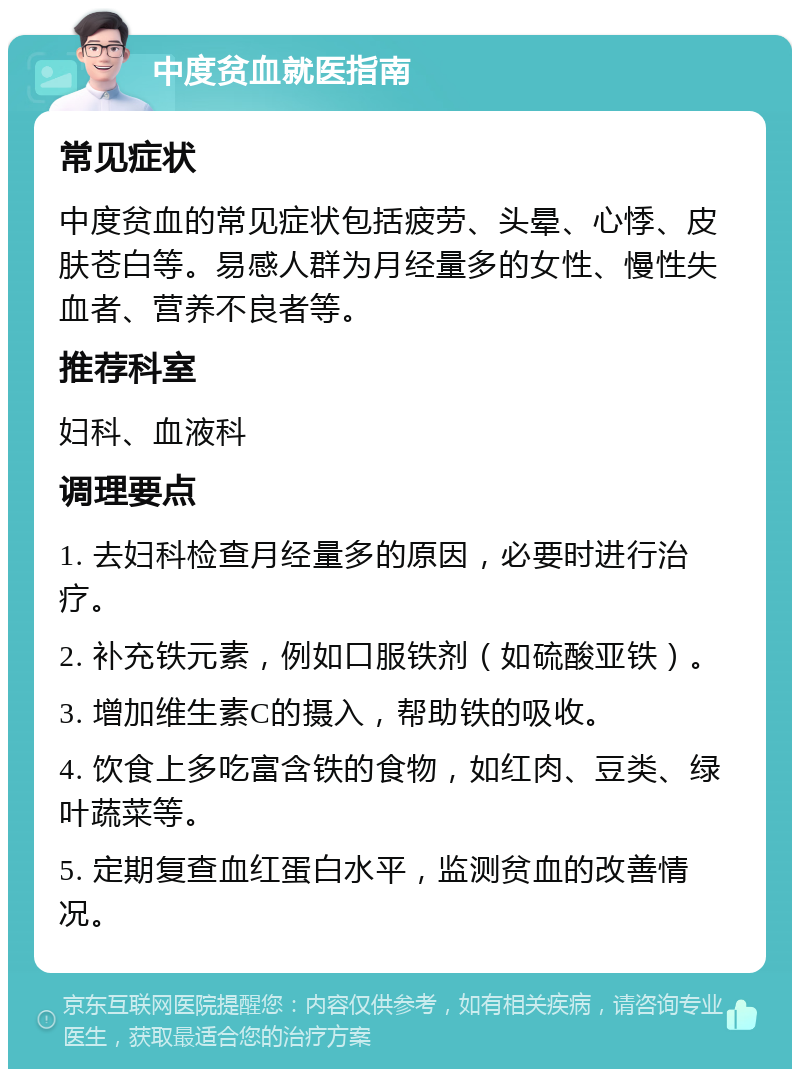 中度贫血就医指南 常见症状 中度贫血的常见症状包括疲劳、头晕、心悸、皮肤苍白等。易感人群为月经量多的女性、慢性失血者、营养不良者等。 推荐科室 妇科、血液科 调理要点 1. 去妇科检查月经量多的原因，必要时进行治疗。 2. 补充铁元素，例如口服铁剂（如硫酸亚铁）。 3. 增加维生素C的摄入，帮助铁的吸收。 4. 饮食上多吃富含铁的食物，如红肉、豆类、绿叶蔬菜等。 5. 定期复查血红蛋白水平，监测贫血的改善情况。