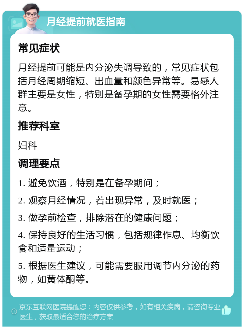 月经提前就医指南 常见症状 月经提前可能是内分泌失调导致的，常见症状包括月经周期缩短、出血量和颜色异常等。易感人群主要是女性，特别是备孕期的女性需要格外注意。 推荐科室 妇科 调理要点 1. 避免饮酒，特别是在备孕期间； 2. 观察月经情况，若出现异常，及时就医； 3. 做孕前检查，排除潜在的健康问题； 4. 保持良好的生活习惯，包括规律作息、均衡饮食和适量运动； 5. 根据医生建议，可能需要服用调节内分泌的药物，如黄体酮等。