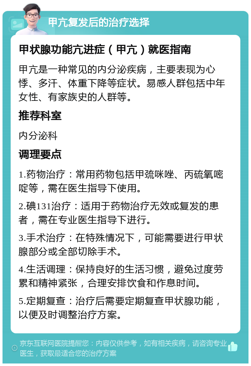 甲亢复发后的治疗选择 甲状腺功能亢进症（甲亢）就医指南 甲亢是一种常见的内分泌疾病，主要表现为心悸、多汗、体重下降等症状。易感人群包括中年女性、有家族史的人群等。 推荐科室 内分泌科 调理要点 1.药物治疗：常用药物包括甲巯咪唑、丙硫氧嘧啶等，需在医生指导下使用。 2.碘131治疗：适用于药物治疗无效或复发的患者，需在专业医生指导下进行。 3.手术治疗：在特殊情况下，可能需要进行甲状腺部分或全部切除手术。 4.生活调理：保持良好的生活习惯，避免过度劳累和精神紧张，合理安排饮食和作息时间。 5.定期复查：治疗后需要定期复查甲状腺功能，以便及时调整治疗方案。