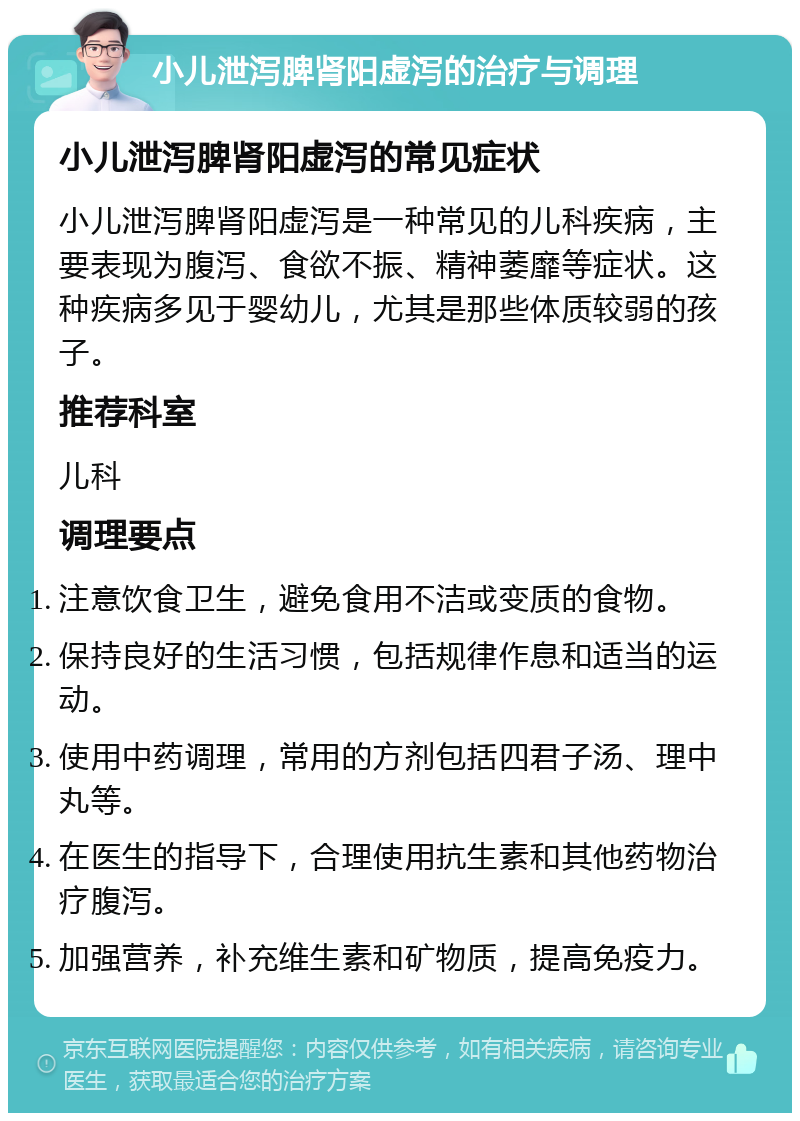 小儿泄泻脾肾阳虚泻的治疗与调理 小儿泄泻脾肾阳虚泻的常见症状 小儿泄泻脾肾阳虚泻是一种常见的儿科疾病，主要表现为腹泻、食欲不振、精神萎靡等症状。这种疾病多见于婴幼儿，尤其是那些体质较弱的孩子。 推荐科室 儿科 调理要点 注意饮食卫生，避免食用不洁或变质的食物。 保持良好的生活习惯，包括规律作息和适当的运动。 使用中药调理，常用的方剂包括四君子汤、理中丸等。 在医生的指导下，合理使用抗生素和其他药物治疗腹泻。 加强营养，补充维生素和矿物质，提高免疫力。