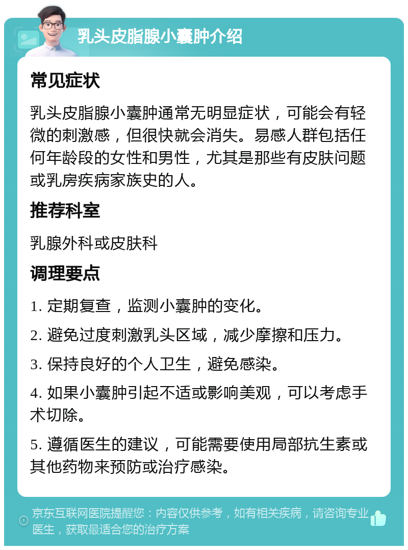 乳头皮脂腺小囊肿介绍 常见症状 乳头皮脂腺小囊肿通常无明显症状，可能会有轻微的刺激感，但很快就会消失。易感人群包括任何年龄段的女性和男性，尤其是那些有皮肤问题或乳房疾病家族史的人。 推荐科室 乳腺外科或皮肤科 调理要点 1. 定期复查，监测小囊肿的变化。 2. 避免过度刺激乳头区域，减少摩擦和压力。 3. 保持良好的个人卫生，避免感染。 4. 如果小囊肿引起不适或影响美观，可以考虑手术切除。 5. 遵循医生的建议，可能需要使用局部抗生素或其他药物来预防或治疗感染。