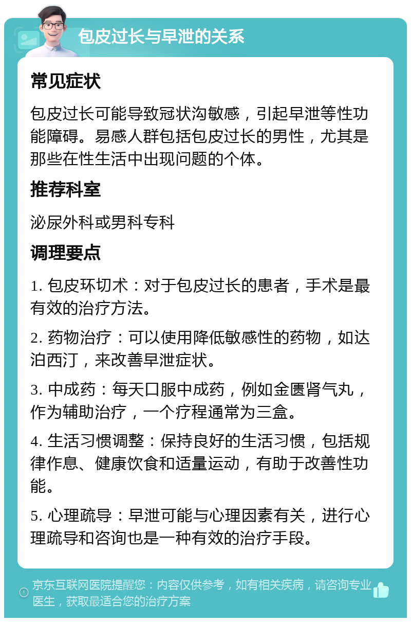 包皮过长与早泄的关系 常见症状 包皮过长可能导致冠状沟敏感，引起早泄等性功能障碍。易感人群包括包皮过长的男性，尤其是那些在性生活中出现问题的个体。 推荐科室 泌尿外科或男科专科 调理要点 1. 包皮环切术：对于包皮过长的患者，手术是最有效的治疗方法。 2. 药物治疗：可以使用降低敏感性的药物，如达泊西汀，来改善早泄症状。 3. 中成药：每天口服中成药，例如金匮肾气丸，作为辅助治疗，一个疗程通常为三盒。 4. 生活习惯调整：保持良好的生活习惯，包括规律作息、健康饮食和适量运动，有助于改善性功能。 5. 心理疏导：早泄可能与心理因素有关，进行心理疏导和咨询也是一种有效的治疗手段。