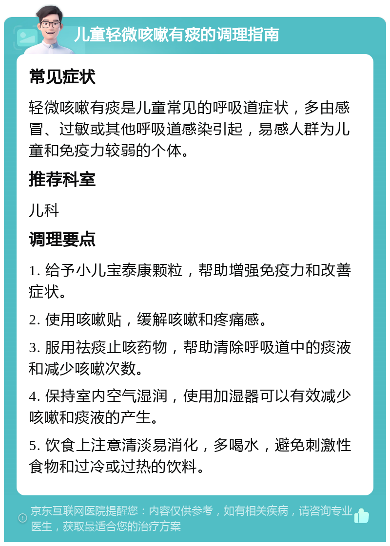 儿童轻微咳嗽有痰的调理指南 常见症状 轻微咳嗽有痰是儿童常见的呼吸道症状，多由感冒、过敏或其他呼吸道感染引起，易感人群为儿童和免疫力较弱的个体。 推荐科室 儿科 调理要点 1. 给予小儿宝泰康颗粒，帮助增强免疫力和改善症状。 2. 使用咳嗽贴，缓解咳嗽和疼痛感。 3. 服用祛痰止咳药物，帮助清除呼吸道中的痰液和减少咳嗽次数。 4. 保持室内空气湿润，使用加湿器可以有效减少咳嗽和痰液的产生。 5. 饮食上注意清淡易消化，多喝水，避免刺激性食物和过冷或过热的饮料。