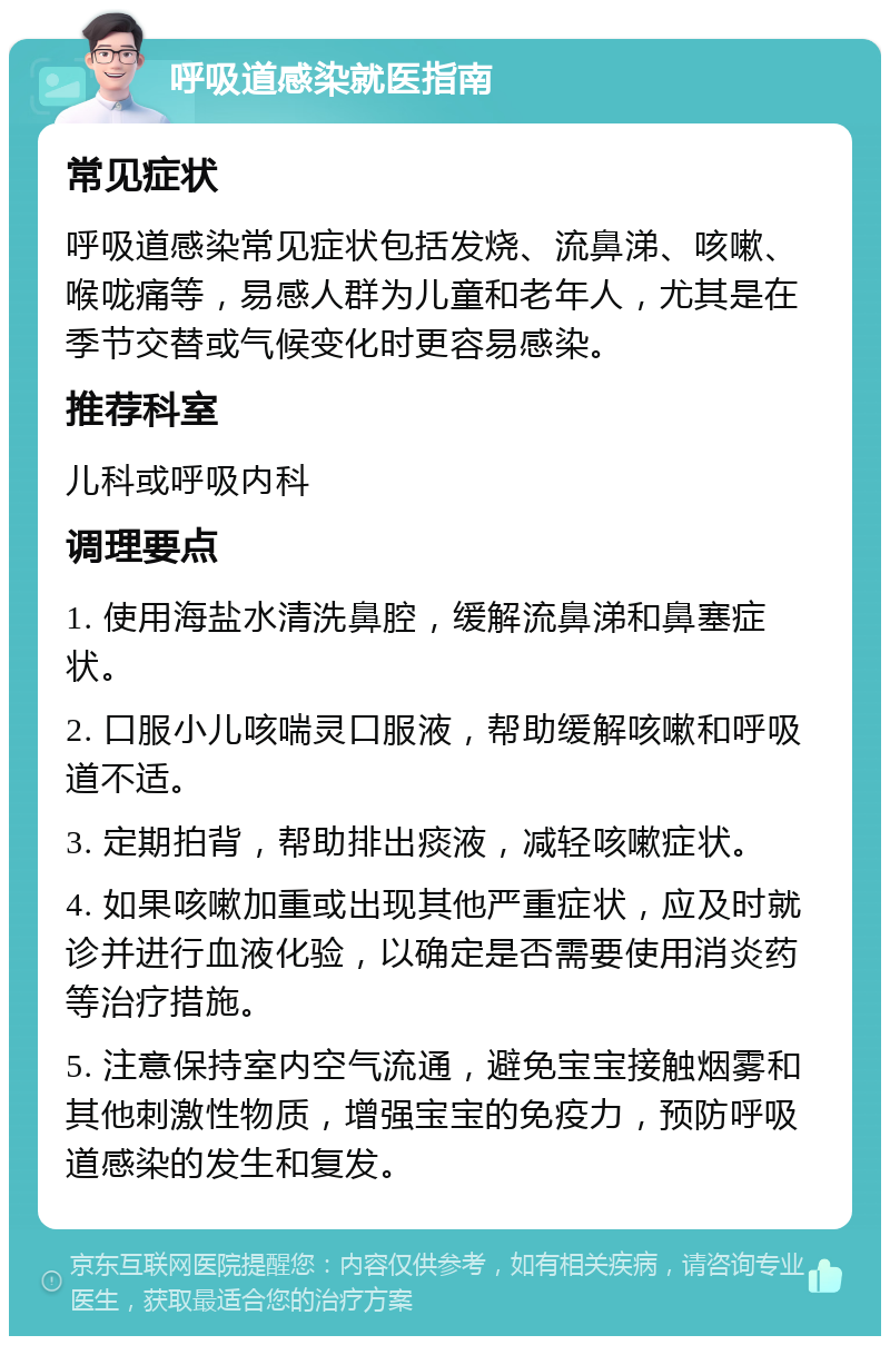 呼吸道感染就医指南 常见症状 呼吸道感染常见症状包括发烧、流鼻涕、咳嗽、喉咙痛等，易感人群为儿童和老年人，尤其是在季节交替或气候变化时更容易感染。 推荐科室 儿科或呼吸内科 调理要点 1. 使用海盐水清洗鼻腔，缓解流鼻涕和鼻塞症状。 2. 口服小儿咳喘灵口服液，帮助缓解咳嗽和呼吸道不适。 3. 定期拍背，帮助排出痰液，减轻咳嗽症状。 4. 如果咳嗽加重或出现其他严重症状，应及时就诊并进行血液化验，以确定是否需要使用消炎药等治疗措施。 5. 注意保持室内空气流通，避免宝宝接触烟雾和其他刺激性物质，增强宝宝的免疫力，预防呼吸道感染的发生和复发。