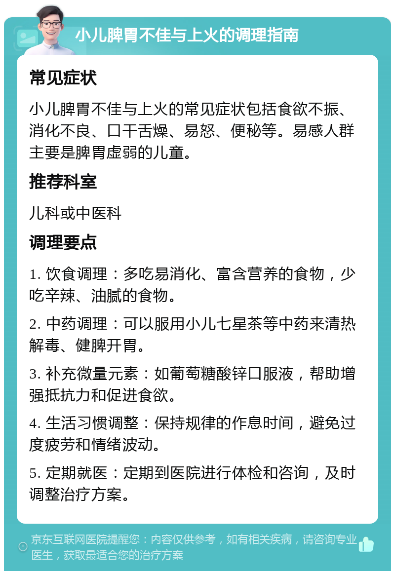 小儿脾胃不佳与上火的调理指南 常见症状 小儿脾胃不佳与上火的常见症状包括食欲不振、消化不良、口干舌燥、易怒、便秘等。易感人群主要是脾胃虚弱的儿童。 推荐科室 儿科或中医科 调理要点 1. 饮食调理：多吃易消化、富含营养的食物，少吃辛辣、油腻的食物。 2. 中药调理：可以服用小儿七星茶等中药来清热解毒、健脾开胃。 3. 补充微量元素：如葡萄糖酸锌口服液，帮助增强抵抗力和促进食欲。 4. 生活习惯调整：保持规律的作息时间，避免过度疲劳和情绪波动。 5. 定期就医：定期到医院进行体检和咨询，及时调整治疗方案。