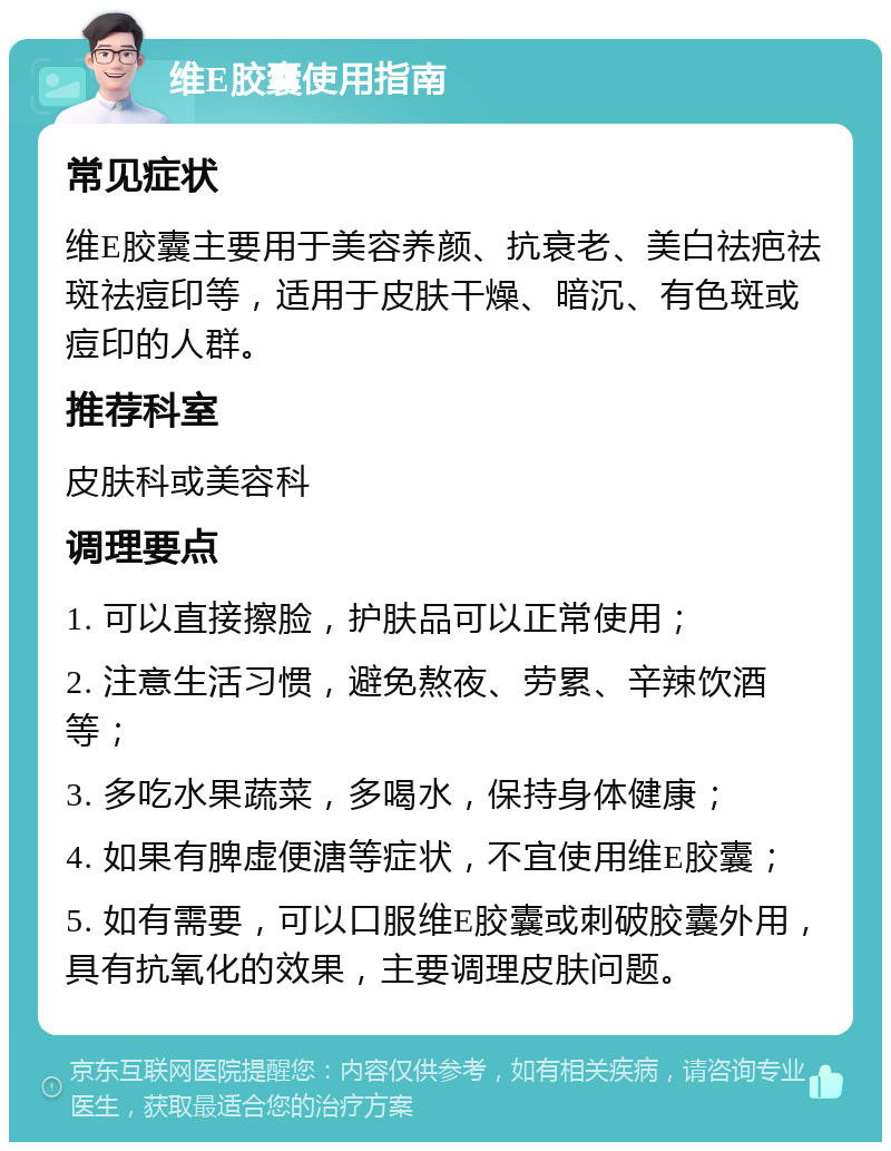 维E胶囊使用指南 常见症状 维E胶囊主要用于美容养颜、抗衰老、美白祛疤祛斑祛痘印等，适用于皮肤干燥、暗沉、有色斑或痘印的人群。 推荐科室 皮肤科或美容科 调理要点 1. 可以直接擦脸，护肤品可以正常使用； 2. 注意生活习惯，避免熬夜、劳累、辛辣饮酒等； 3. 多吃水果蔬菜，多喝水，保持身体健康； 4. 如果有脾虚便溏等症状，不宜使用维E胶囊； 5. 如有需要，可以口服维E胶囊或刺破胶囊外用，具有抗氧化的效果，主要调理皮肤问题。