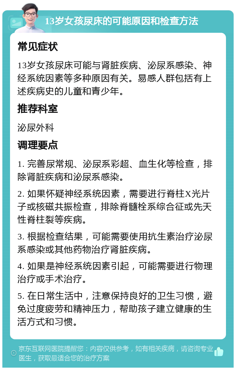 13岁女孩尿床的可能原因和检查方法 常见症状 13岁女孩尿床可能与肾脏疾病、泌尿系感染、神经系统因素等多种原因有关。易感人群包括有上述疾病史的儿童和青少年。 推荐科室 泌尿外科 调理要点 1. 完善尿常规、泌尿系彩超、血生化等检查，排除肾脏疾病和泌尿系感染。 2. 如果怀疑神经系统因素，需要进行脊柱X光片子或核磁共振检查，排除脊髓栓系综合征或先天性脊柱裂等疾病。 3. 根据检查结果，可能需要使用抗生素治疗泌尿系感染或其他药物治疗肾脏疾病。 4. 如果是神经系统因素引起，可能需要进行物理治疗或手术治疗。 5. 在日常生活中，注意保持良好的卫生习惯，避免过度疲劳和精神压力，帮助孩子建立健康的生活方式和习惯。