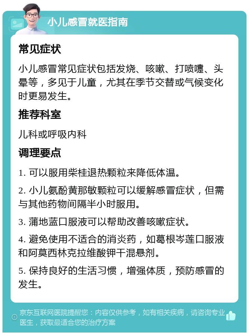 小儿感冒就医指南 常见症状 小儿感冒常见症状包括发烧、咳嗽、打喷嚏、头晕等，多见于儿童，尤其在季节交替或气候变化时更易发生。 推荐科室 儿科或呼吸内科 调理要点 1. 可以服用柴桂退热颗粒来降低体温。 2. 小儿氨酚黄那敏颗粒可以缓解感冒症状，但需与其他药物间隔半小时服用。 3. 蒲地蓝口服液可以帮助改善咳嗽症状。 4. 避免使用不适合的消炎药，如葛根岑莲口服液和阿莫西林克拉维酸钾干混悬剂。 5. 保持良好的生活习惯，增强体质，预防感冒的发生。